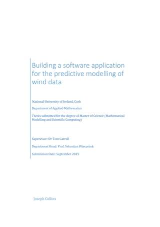 Building a software application
for the predictive modelling of
wind data
National University of Ireland, Cork
Department of Applied Mathematics
Thesis submitted for the degree of Master of Science (Mathematical
Modelling and Scientific Computing)
Supervisor: Dr Tom Carroll
Department Head: Prof. Sebastian Wieczorek
Submission Date: September 2015
Joseph Collins
 