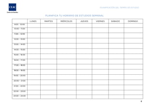 PLANIFICACIÓN DEL TIEMPO DE ESTUDIO

PLANIFICA TU HORARIO DE ESTUDIOS SEMANAL
LUNES

MARTES

MIÉRCOLES

JUEVES

VIERNES

SÁBADO

DOMINGO

9:00 - 10:00
10:00 – 11:00
11:00 – 12:00
12:00 – 13:00
13:00 – 14:00
14:00 – 15:00
15:00 – 16:00
16:00 – 17:00
17:00 – 18:00
18:00 – 19:00
19:00 – 20:00
20:00 – 21:00
21:00 – 22:00
22:00 – 23:00
23:00 – 24:00

4

 