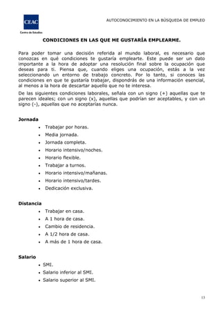 AUTOCONOCIMIENTO EN LA BÚSQUEDA DE EMPLEO
13
CONDICIONES EN LAS QUE ME GUSTARÍA EMPLEARME.
Para poder tomar una decisión referida al mundo laboral, es necesario que
conozcas en qué condiciones te gustaría emplearte. Este puede ser un dato
importante a la hora de adoptar una resolución final sobre la ocupación que
deseas para ti. Piensa que, cuando eliges una ocupación, estás a la vez
seleccionando un entorno de trabajo concreto. Por lo tanto, si conoces las
condiciones en que te gustaría trabajar, dispondrás de una información esencial,
al menos a la hora de descartar aquello que no te interesa.
De las siguientes condiciones laborales, señala con un signo (+) aquellas que te
parecen ideales; con un signo (x), aquellas que podrían ser aceptables, y con un
signo (-), aquellas que no aceptarías nunca.
Jornada
Trabajar por horas.
Media jornada.
Jornada completa.
Horario intensivo/noches.
Horario flexible.
Trabajar a turnos.
Horario intensivo/mañanas.
Horario intensivo/tardes.
Dedicación exclusiva.
Distancia
Trabajar en casa.
A 1 hora de casa.
Cambio de residencia.
A 1/2 hora de casa.
A más de 1 hora de casa.
Salario
SMI.
Salario inferior al SMI.
Salario superior al SMI.
 