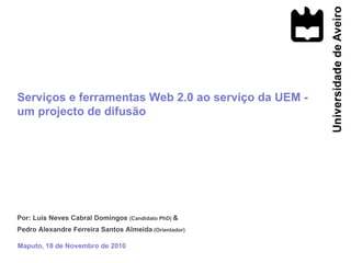 Por: Luís Neves Cabral Domingos  (Candidato PhD)  &  Pedro Alexandre Ferreira Santos Almeida  (Orientador) Maputo, 18 de Novembro de 2010 Serviços e ferramentas Web 2.0 ao serviço da UEM - um projecto de difusão 