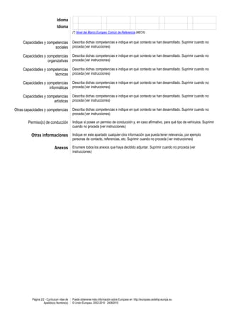 Página 2/2 - Curriculum vitae de
Apellido(s) Nombre(s)
Puede obtenerse más información sobre Europass en http://europass.cedefop.europa.eu
© Unión Europea, 2002-2010 24082010
Idioma
Idioma
(*) Nivel del Marco Europeo Común de Referencia (MECR)
Capacidades y competencias
sociales
Describa dichas competencias e indique en qué contexto se han desarrollado. Suprimir cuando no
proceda (ver instrucciones)
Capacidades y competencias
organizativas
Describa dichas competencias e indique en qué contexto se han desarrollado. Suprimir cuando no
proceda (ver instrucciones)
Capacidades y competencias
técnicas
Describa dichas competencias e indique en qué contexto se han desarrollado. Suprimir cuando no
proceda (ver instrucciones)
Capacidades y competencias
informáticas
Describa dichas competencias e indique en qué contexto se han desarrollado. Suprimir cuando no
proceda (ver instrucciones)
Capacidades y competencias
artísticas
Describa dichas competencias e indique en qué contexto se han desarrollado. Suprimir cuando no
proceda (ver instrucciones)
Otras capacidades y competencias Describa dichas competencias e indique en qué contexto se han desarrollado. Suprimir cuando no
proceda (ver instrucciones)
Permiso(s) de conducción Indique si posee un permiso de conducción y, en caso afirmativo, para qué tipo de vehículos. Suprimir
cuando no proceda (ver instrucciones)
Otras informaciones Indique en este apartado cualquier otra información que pueda tener relevancia, por ejemplo
personas de contacto, referencias, etc. Suprimir cuando no proceda (ver instrucciones)
Anexos Enumere todos los anexos que haya decidido adjuntar. Suprimir cuando no proceda (ver
instrucciones)
 