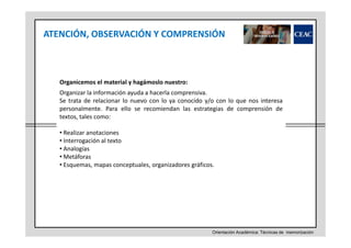 ATENCIÓN, OBSERVACIÓN Y COMPRENSIÓN

Organicemos el material y hagámoslo nuestro:
Organizar la información ayuda a hacerla comprensiva.
Se trata de relacionar lo nuevo con lo ya conocido y/o con lo que nos interesa
personalmente. Para ello se recomiendan las estrategias de comprensión de
textos, tales como:
• Realizar anotaciones
• Interrogación al texto
• Analogías
• Metáforas
• Esquemas, mapas conceptuales, organizadores gráficos.

Orientación Académica: Técnicas de memorización

 