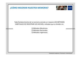¿CÓMO MEJORAR NUESTRA MEMORIA?

Todo fortalecimiento de la memoria consiste en mejorar LOS MÉTODOS
HABITUALES DE REGISTRAR LOS HECHOS, métodos que se dividen en:
1) Métodos Mecánicos
2) Métodos Racionales
3) Métodos Ingeniosos

Orientación Académica: Técnicas de memorización

 