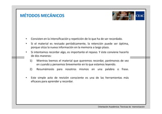 MÉTODOS MECÁNICOS

•

Consisten en la intensificación y repetición de lo que ha de ser recordado.

•

Si el material es revisado periódicamente, la retención puede ser óptima,
porque sitúa la nueva información en la memoria a largo plazo.

•

Si intentamos recordar algo, es importante el repaso. Y éste conviene hacerlo
de dos maneras:
1)
2)

•

Mientras leemos el material que queremos recordar, parémonos de vez
en cuando y pensemos brevemente en lo que estamos leyendo.
Resumámoslo para nosotros mismos en una palabra o frase.

Este simple acto de revisión consciente es una de las herramientas más
eficaces para aprender y recordar.

Orientación Académica: Técnicas de memorización

 