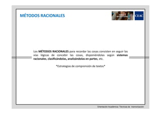 MÉTODOS RACIONALES

Los MÉTODOS RACIONALES para recordar las cosas consisten en seguir las
vías lógicas de concebir las cosas, disponiéndolas según sistemas
racionales, clasificándolas, analizándolas en partes, etc.
*Estrategias de comprensión de textos*

Orientación Académica: Técnicas de memorización

 