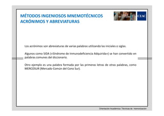 MÉTODOS INGENIOSOS MNEMOTÉCNICOS
ACRÓNIMOS Y ABREVIATURAS

Los acrónimos son abreviaturas de varias palabras utilizando las iniciales o siglas.
Algunos como SIDA («Síndrome de Inmunodeficiencia Adquirida») se han convertido en
palabras comunes del diccionario.
Otro ejemplo es una palabra formada por las primeras letras de otras palabras, como
MERCOSUR (Mercado Común del Cono Sur).

Orientación Académica: Técnicas de memorización

 
