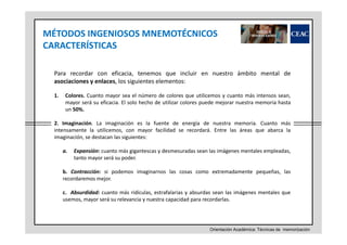 MÉTODOS INGENIOSOS MNEMOTÉCNICOS
CARACTERÍSTICAS
Para recordar con eficacia, tenemos que incluir en nuestro ámbito mental de
asociaciones y enlaces, los siguientes elementos:
1.

Colores. Cuanto mayor sea el número de colores que utilicemos y cuanto más intensos sean,
mayor será su eficacia. El solo hecho de utilizar colores puede mejorar nuestra memoria hasta
un 50%.

2. Imaginación. La imaginación es la fuente de energía de nuestra memoria. Cuanto más
intensamente la utilicemos, con mayor facilidad se recordará. Entre las áreas que abarca la
imaginación, se destacan las siguientes:
a.

Expansión: cuanto más gigantescas y desmesuradas sean las imágenes mentales empleadas,
tanto mayor será su poder.

b. Contracción: si podemos imaginarnos las cosas como extremadamente pequeñas, las
recordaremos mejor.
c. Absurdidad: cuanto más ridículas, estrafalarias y absurdas sean las imágenes mentales que
usemos, mayor será su relevancia y nuestra capacidad para recordarlas.

Orientación Académica: Técnicas de memorización

 