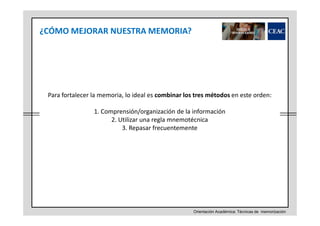 ¿CÓMO MEJORAR NUESTRA MEMORIA?

Para fortalecer la memoria, lo ideal es combinar los tres métodos en este orden:
1. Comprensión/organización de la información
2. Utilizar una regla mnemotécnica
3. Repasar frecuentemente

Orientación Académica: Técnicas de memorización

 
