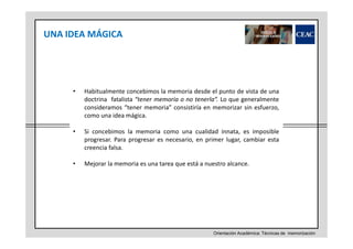 UNA IDEA MÁGICA

•

Habitualmente concebimos la memoria desde el punto de vista de una
doctrina fatalista “tener memoria o no tenerla”. Lo que generalmente
consideramos “tener memoria” consistiría en memorizar sin esfuerzo,
como una idea mágica.

•

Si concebimos la memoria como una cualidad innata, es imposible
progresar. Para progresar es necesario, en primer lugar, cambiar esta
creencia falsa.

•

Mejorar la memoria es una tarea que está a nuestro alcance.

Orientación Académica: Técnicas de memorización

 