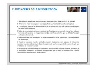 CLAVES ACERCA DE LA MEMORIZACIÓN

1. Recordamos aquello que nos enriquece y nos proporciona placer o nos es de utilidad.
2. Retenemos mejor lo que posee una carga afectiva, una emoción, positiva o negativa.
3. La condición esencial de la memorización es la motivación. Hay que querer acordarse para
recordar como es debido.
4. Todas las personas olvidamos sin que esto signifique que tenemos mala memoria. A todo ser
humano se le permite un margen de error (los científicos calculan que un 20% de “olvidos”
es totalmente normal).
5. El equilibrio afectivo desempeña un papel fundamental en el aprendizaje y en los procesos
de la memoria.
6. Nuestras creencias, nuestra actitudes, nuestra tradiciones son capaces de influenciar
nuestros recuerdos y de producir distorsiones entre lo que hemos percibido realmente y lo que
será objeto de nuestro recuerdo.
7. La memorización depende de un tratamiento profundo de la información en el momento de
la adquisición. Se efectúa en función del significado que se da a los nuevos datos y de los
conocimientos anteriormente almacenados.

Orientación Académica: Técnicas de memorización

 