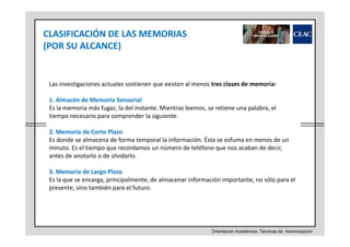 CLASIFICACIÓN DE LAS MEMORIAS
(POR SU ALCANCE)

Las investigaciones actuales sostienen que existen al menos tres clases de memoria:
1. Almacén de Memoria Sensorial
Es la memoria más fugaz, la del instante. Mientras leemos, se retiene una palabra, el
tiempo necesario para comprender la siguiente.
2. Memoria de Corto Plazo
Es donde se almacena de forma temporal la información. Ésta se esfuma en menos de un
minuto. Es el tiempo que recordamos un número de teléfono que nos acaban de decir,
antes de anotarlo o de olvidarlo.
3. Memoria de Largo Plazo
Es la que se encarga, principalmente, de almacenar información importante, no sólo para el
presente, sino también para el futuro.

Orientación Académica: Técnicas de memorización

 