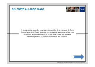 DEL CORTO AL LARGO PLAZO

Es fundamental aprender a transferir contenidos de la memoria de Corto
Plazo a la de Largo Plazo. Teniendo en cuenta que la primera se borra en
un minuto, aproximadamente, si lo que detectamos nos interesa,
debemos producir la comunicación de los dos sistemas.

Orientación Académica: Técnicas de memorización

 