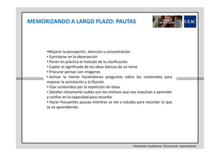 MEMORIZANDO A LARGO PLAZO: PAUTAS

•Mejorar la percepción, atención y concentración
• Ejercitarse en la observación
• Poner en práctica el método de la clasificación
• Captar el significado de las ideas básicas de un tema
• Procurar pensar con imágenes
• Activar la mente haciéndonos preguntas sobre los contenidos para
mejorar la asimilación y la fijación
• Fijar contenidos por la repetición de ideas
• Detallar claramente cuáles son los motivos que nos impulsan a aprender
y confiar en la capacidad para recordar
• Hacer frecuentes pausas mientras se lee o estudia para recordar lo que
se va aprendiendo.

Orientación Académica: Técnicas de memorización

 