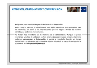 ATENCIÓN, OBSERVACIÓN Y COMPRENSIÓN

• El primer paso consistirá en practicar el arte de la observación.
• Una correcta atención es determinante para poder memorizar. Si no atendemos bien
los estímulos, los datos o las informaciones que nos llegan a través de nuestros
sentidos, no podremos memorizarlos.
•El factor más importante de la memoria es la comprensión. Aunque se puede
memorizar una lista de sílabas sin sentido o números desordenados, fundamentalmente
debemos comprender la información si vamos a recordarla durante un tiempo
significativo y si queremos que nos sea de utilidad. Los datos se hacen útiles cuando se
convierten en conceptos comprensivos.

Orientación Académica: Técnicas de memorización

 