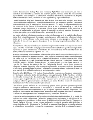 3
centros denominados: Yachay Wasi para varones y Aqlla Wasi para las mujeres, en ellas se
impartían conocimientos y saberes de carácter general, técnico, como de conocimientos
especializados en el campo de la astronomía, economía, matemática y espiritualidad, dirigidas
particularmente por sabios y ancianos de vasta experiencia y capacidad superior.
Lamentablemente, muy poco tenemos que decir a favor de la educación indígena de la época
colonial y casi todo un siglo de la vida republicana, toda vez que había sido aplastada y anulada el
derecho a la educación de los indígenas, así como la cultura y la lengua de los pueblos originarios
fue eliminada de las formas de comunicación oficial a fuerza de la espada y la cruz de los
invasores, quienes impusieron la práctica de valores ajenos a la realidad de los indígenas, al
extremo de esclavizarlos y volverlos pongos de españoles, criollos y mestizos dentro de sus
propios territorios, con pérdida del derecho a la tenencia de la tierra.
Las viejas prácticas coloniales se mantuvieron durante buena parte de la república. Por lo que,
hablar de la educación en aquel tiempo para los indígenas no había lugar, sino solamente trabajar
hasta morir, en los obrajes, en las minas como mitayos, o como pongos o mit´anis en las
haciendas de los patrones, quienes despojaron de sus tierras y les prohibieron el derecho a la
educación.
Es importante señalar que la educación boliviana en general durante la vida republicana estuvo
sujeta a moldes y corrientes pedagógicas de visión occidental, toda vez que fueron implantadas
experiencias ajenas a la realidad sociocultural del país desde que Bolivia se independizó del
poder político de la corona de España el año 1825.
A inicios del Siglo XX, hubo una forma de reorientación de la educación boliviana, dirigida hacia
una mayor cobertura de población escolar a nivel nacional. Sin embargo, en el campo pedagógico
fue tomar otra vez con mayor fuerza experiencias educativas extranjerizantes traídas desde
Europa. Tal el caso de la Creación de la Escuela Nacional de Maestros y Preceptores un 6 de junio
de 1909 a la cabeza del Belga Georges Rouma, con quien se inicia la formación de maestros y la
creación de Escuelas Normales en La Paz, Cochabamba, Potosí y otros. Estos centros de
educación superior formarían a los primeros profesionales preceptores, quienes únicamente
privilegiaron la educación de los niños y niñas de los contextos urbanos y ninguna dirigida a la
gran mayoría de la población indígena de las comunidades rurales.
Entre los años 1910 hasta 1920 incluso, funcionaban las escuelas ambulantes en los contextos
provinciales y cantonales de las tierras altas de los departamentos de La Paz, Oruro y Potosí,
consideradas como escuelas clandestinas que funcionaban en un determinado lugar durante dos
semanas, para luego trasladarse a otro. Estos espacios fueron aprovechados muy bien por los
indígenas sobre las primeras letras del alfabeto, así como de otras áreas del conocimiento
humano en diferentes contextos de la región aimara.
Cabe aclarar, que los patrones de las haciendas y quienes nunca quisieron que se eduquen los
indígenas controlaban esta situación, la búsqueda de la redención del indio era severamente
castigada, sancionada, hasta el extremo de que en algunos lugares los patrones despidieron a sus
pongos de sus haciendas. Estas experiencias les sirvieron a los indígenas para buscar el derecho a
la educación, la recuperación de la tierra y territorio y sobre todo la libertad.
Frente a las vicisitudes pasadas por los indígenas del altiplano en la búsqueda de la educación,
podemos decir que Pachakama y Pachamama no estuvieron ausentes en el sufrimiento de sus
hijos y es en estas condiciones un 2 de agosto de 1931 Avelino Siñani y Elizardo Pérez crean la
Escuela Ayllu de Warisata con un enfoque pedagógico propio de una educación dirigida a la
población indígena del altiplano de La Paz, donde la organización y el gobierno escolar, así como
la aplicación de metodologías rescatan las experiencias y vivencias de la práctica de los valores
 