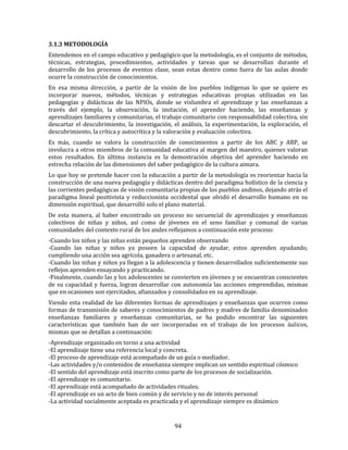 94
3.1.3 METODOLOGÍA
Entendemos en el campo educativo y pedagógico que la metodología, es el conjunto de métodos,
técnicas, estrategias, procedimientos, actividades y tareas que se desarrollan durante el
desarrollo de los procesos de eventos clase, sean estas dentro como fuera de las aulas donde
ocurre la construcción de conocimientos.
En esa misma dirección, a partir de la visión de los pueblos indígenas lo que se quiere es
incorporar nuevos, métodos, técnicas y estrategias educativas propias utilizadas en las
pedagogías y didácticas de las NPIOs, donde se vislumbra el aprendizaje y las enseñanzas a
través del ejemplo, la observación, la imitación, el aprender haciendo, las enseñanzas y
aprendizajes familiares y comunitarias, el trabajo comunitario con responsabilidad colectiva, sin
descartar el descubrimiento, la investigación, el análisis, la experimentación, la exploración, el
descubrimiento, la crítica y autocrítica y la valoración y evaluación colectiva.
Es más, cuando se valora la construcción de conocimientos a partir de los ABC y ABP, se
involucra a otros miembros de la comunidad educativa al margen del maestro, quienes valoran
estos resultados. En última instancia es la demostración objetiva del aprender haciendo en
estrecha relación de las dimensiones del saber pedagógico de la cultura aimara.
Lo que hoy se pretende hacer con la educación a partir de la metodología es reorientar hacia la
construcción de una nueva pedagogía y didácticas dentro del paradigma holístico de la ciencia y
las corrientes pedagógicas de visión comunitaria propias de los pueblos andinos, dejando atrás el
paradigma lineal positivista y reduccionista occidental que olvidó el desarrollo humano en su
dimensión espiritual, que desarrolló solo el plano material.
De esta manera, al haber encontrado un proceso no secuencial de aprendizajes y enseñanzas
colectivos de niñas y niños, así como de jóvenes en el seno familiar y comunal de varias
comunidades del contexto rural de los andes reflejamos a continuación este proceso:
-Cuando los niños y las niñas están pequeños aprenden observando
-Cuando las niñas y niños ya poseen la capacidad de ayudar, estos aprenden ayudando,
cumpliendo una acción sea agrícola, ganadera o artesanal, etc.
-Cuando las niñas y niños ya llegan a la adolescencia y tienen desarrollados suficientemente sus
reflejos aprenden ensayando y practicando.
-Finalmente, cuando las y los adolescentes se convierten en jóvenes y se encuentran conscientes
de su capacidad y fuerza, logran desarrollar con autonomía las acciones emprendidas, mismas
que en ocasiones son ejercitados, afianzados y consolidados en su aprendizaje.
Viendo esta realidad de las diferentes formas de aprendizajes y enseñanzas que ocurren como
formas de transmisión de saberes y conocimientos de padres y madres de familia denominados
enseñanzas familiares y enseñanzas comunitarias, se ha podido encontrar las siguientes
características que también han de ser incorporadas en el trabajo de los procesos áulicos,
mismas que se detallan a continuación:
-Aprendizaje organizado en torno a una actividad
-El aprendizaje tiene una referencia local y concreta.
-El proceso de aprendizaje está acompañado de un guía o mediador.
-Las actividades y/o contenidos de enseñanza siempre implican un sentido espiritual cósmico
-El sentido del aprendizaje está inscrito como parte de los procesos de socialización.
-El aprendizaje es comunitario.
-El aprendizaje está acompañado de actividades rituales.
-El aprendizaje es un acto de bien común y de servicio y no de interés personal
-La actividad socialmente aceptada es practicada y el aprendizaje siempre es dinámico
 