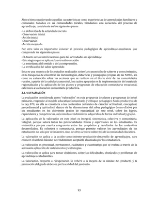95
Ahora bien considerando aquellas características como experiencias de aprendizajes familiares y
comunales hallados en las comunidades rurales, brindamos una secuencia del proceso de
aprendizaje, consistente en los siguientes pasos:
-La definición de la actividad concreta
-Observación inicial
-Acción inicial
-Observación
-Acción mejorada
Por otro lado es importante conocer el proceso pedagógico de aprendizaje-enseñanza que
comprende los siguientes pasos:
-El diseño de las interrelaciones para las actividades de aprendizaje
-Estrategias que se aplican: la retroalimentación
-La enseñanza del sentido o de la comprensión.
-La verificación del saber aprendido
Esta es una muestra de los estudios realizados sobre la transmisión de saberes y conocimientos,
en la búsqueda de encontrar las metodologías, didácticas y pedagogías propias de las NPIOs, así
como su valoración sobre las acciones que se realizan en el diario vivir de las comunidades
rurales, a partir de la sabiduría ancestral, los cuales apoyarán en la implementación del currículo
regionalizado y la aplicación de los planes y programas de educación comunitaria vocacional,
extensivo a la educación comunitaria productiva.
3.1.4 EVALUACIÓN
La evaluación considerada como “valoración” en esta propuesta de planes y programas del nivel
primario, responde al modelo educativo Comunitario y enfoque pedagógico Socio-productivo de
la Ley 070, en ella se considera a los contenidos culturales de carácter actitudinal, conceptual,
procedimental y aptitudinal dentro de las dimensiones del saber pedagógico desarrollados por
los estudiantes en los diferentes grados de escolaridad de este nivel, sobre los logros,
capacidades y competencias, así como los rendimientos adquiridos de forma individual y grupal.
La aplicación de la valoración en este nivel es integral, sistemática, colectiva y comunitaria.
Integral, porque valora todas las potencialidades físicas y espirituales de los estudiantes. Es
sistemática porque resulta congruente entre los propósitos y resultados de los contenidos
desarrollados. Es colectiva y comunitaria, porque permite valorar los aprendizajes de los
estudiantes no solo por del maestro, sino de otros actores indirectos de la comunidad educativa.
La valoración se aplica a la acción-conocimiento-producción-desarrollo de aprendizajes, para
conocer el umbral máximo de rendimiento aceptable alcanzado por los estudiantes.
La valoración es procesual, permanente, cualitativo y cuantitativo que se realiza a través de la
adecuada aplicación de instrumentos y estrategias.
La valoración se aplica para tomar decisiones, sobre las dificultades, obstáculos y problemas de
aprendizajes estudiantiles.
La valoración, respecto a recuperación se refiere a la mejora de la calidad del producto y la
promoción del grado debe ser por la calidad del producto.
 