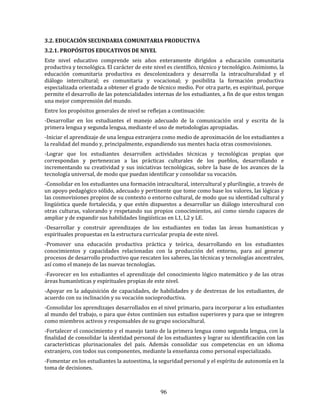 96
3.2. EDUCACIÓN SECUNDARIA COMUNITARIA PRODUCTIVA
3.2.1. PROPÓSITOS EDUCATIVOS DE NIVEL
Este nivel educativo comprende seis años enteramente dirigidos a educación comunitaria
productiva y tecnológica. El carácter de este nivel es científico, técnico y tecnológico. Asimismo, la
educación comunitaria productiva es descolonizadora y desarrolla la intraculturalidad y el
diálogo intercultural; es comunitaria y vocacional; y posibilita la formación productiva
especializada orientada a obtener el grado de técnico medio. Por otra parte, es espiritual, porque
permite el desarrollo de las potencialidades internas de los estudiantes, a fin de que estos tengan
una mejor comprensión del mundo.
Entre los propósitos generales de nivel se reflejan a continuación:
-Desarrollar en los estudiantes el manejo adecuado de la comunicación oral y escrita de la
primera lengua y segunda lengua, mediante el uso de metodologías apropiadas.
-Iniciar el aprendizaje de una lengua extranjera como medio de aproximación de los estudiantes a
la realidad del mundo y, principalmente, expandiendo sus mentes hacia otras cosmovisiones.
-Lograr que los estudiantes desarrollen actividades técnicas y tecnológicas propias que
correspondan y pertenezcan a las prácticas culturales de los pueblos, desarrollando e
incrementando su creatividad y sus iniciativas tecnológicas, sobre la base de los avances de la
tecnología universal, de modo que puedan identificar y consolidar su vocación.
-Consolidar en los estudiantes una formación intracultural, intercultural y plurilingüe, a través de
un apoyo pedagógico sólido, adecuado y pertinente que tome como base los valores, las lógicas y
las cosmovisiones propios de su contexto o entorno cultural, de modo que su identidad cultural y
lingüística quede fortalecida, y que estén dispuestos a desarrollar un diálogo intercultural con
otras culturas, valorando y respetando sus propios conocimientos, así como siendo capaces de
ampliar y de expandir sus habilidades lingüísticas en L1, L2 y LE.
-Desarrollar y construir aprendizajes de los estudiantes en todas las áreas humanísticas y
espirituales propuestas en la estructura curricular propia de este nivel.
-Promover una educación productiva práctica y teórica, desarrollando en los estudiantes
conocimientos y capacidades relacionadas con la producción del entorno, para así generar
procesos de desarrollo productivo que rescaten los saberes, las técnicas y tecnologías ancestrales,
así como el manejo de las nuevas tecnologías.
-Favorecer en los estudiantes el aprendizaje del conocimiento lógico matemático y de las otras
áreas humanísticas y espirituales propias de este nivel.
-Apoyar en la adquisición de capacidades, de habilidades y de destrezas de los estudiantes, de
acuerdo con su inclinación y su vocación socioproductiva.
-Consolidar los aprendizajes desarrollados en el nivel primario, para incorporar a los estudiantes
al mundo del trabajo, o para que éstos continúen sus estudios superiores y para que se integren
como miembros activos y responsables de su grupo sociocultural.
-Fortalecer el conocimiento y el manejo tanto de la primera lengua como segunda lengua, con la
finalidad de consolidar la identidad personal de los estudiantes y lograr su identificación con las
características plurinacionales del país. Además consolidar sus competencias en un idioma
extranjero, con todos sus componentes, mediante la enseñanza como personal especializado.
-Fomentar en los estudiantes la autoestima, la seguridad personal y el espíritu de autonomía en la
toma de decisiones.
 