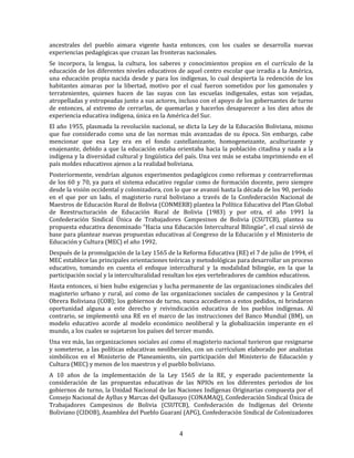 4
ancestrales del pueblo aimara vigente hasta entonces, con los cuales se desarrolla nuevas
experiencias pedagógicas que cruzan las fronteras nacionales.
Se incorpora, la lengua, la cultura, los saberes y conocimientos propios en el currículo de la
educación de los diferentes niveles educativos de aquel centro escolar que irradia a la América,
una educación propia nacida desde y para los indígenas, lo cual despierta la redención de los
habitantes aimaras por la libertad, motivo por el cual fueron sometidos por los gamonales y
terratenientes, quienes hacen de las suyas con las escuelas indigenales, estas son vejadas,
atropelladas y estropeadas junto a sus actores, incluso con el apoyo de los gobernantes de turno
de entonces, al extremo de cerrarlas, de quemarlas y hacerlos desaparecer a los diez años de
experiencia educativa indígena, única en la América del Sur.
El año 1955, plasmada la revolución nacional, se dicta la Ley de la Educación Boliviana, mismo
que fue considerado como una de las normas más avanzadas de su época. Sin embargo, cabe
mencionar que esa Ley era en el fondo castellanizante, homogeneizante, aculturizante y
enajenante, debido a que la educación estaba orientaba hacia la población citadina y nada a la
indígena y la diversidad cultural y lingüística del país. Una vez más se estaba imprimiendo en el
país moldes educativos ajenos a la realidad boliviana.
Posteriormente, vendrían algunos experimentos pedagógicos como reformas y contrarreformas
de los 60 y 70, ya para el sistema educativo regular como de formación docente, pero siempre
desde la visión occidental y colonizadora, con lo que se avanzó hasta la década de los 90, período
en el que por un lado, el magisterio rural boliviano a través de la Confederación Nacional de
Maestros de Educación Rural de Bolivia (CONMERB) plantea la Política Educativa del Plan Global
de Reestructuración de Educación Rural de Bolivia (1983) y por otra, el año 1991 la
Confederación Sindical Única de Trabajadores Campesinos de Bolivia (CSUTCB), plantea su
propuesta educativa denominado “Hacia una Educación Intercultural Bilingüe”, el cual sirvió de
base para plantear nuevas propuestas educativas al Congreso de la Educación y el Ministerio de
Educación y Cultura (MEC) el año 1992.
Después de la promulgación de la Ley 1565 de la Reforma Educativa (RE) el 7 de julio de 1994, el
MEC establece las principales orientaciones teóricas y metodológicas para desarrollar un proceso
educativo, tomando en cuenta el enfoque intercultural y la modalidad bilingüe, en la que la
participación social y la interculturalidad resultan los ejes vertebradores de cambios educativos.
Hasta entonces, si bien hubo exigencias y lucha permanente de las organizaciones sindicales del
magisterio urbano y rural, así como de las organizaciones sociales de campesinos y la Central
Obrera Boliviana (COB); los gobiernos de turno, nunca accedieron a estos pedidos, ni brindaron
oportunidad alguna a este derecho y reivindicación educativa de los pueblos indígenas. Al
contrario, se implementó una RE en el marco de las instrucciones del Banco Mundial (BM), un
modelo educativo acorde al modelo económico neoliberal y la globalización imperante en el
mundo, a los cuales se sujetaron los países del tercer mundo.
Una vez más, las organizaciones sociales así como el magisterio nacional tuvieron que resignarse
y someterse, a las políticas educativas neoliberales, con un currículum elaborado por analistas
simbólicos en el Ministerio de Planeamiento, sin participación del Ministerio de Educación y
Cultura (MEC) y menos de los maestros y el pueblo boliviano.
A 10 años de la implementación de la Ley 1565 de la RE, y esperado pacientemente la
consideración de las propuestas educativas de las NPIOs en los diferentes periodos de los
gobiernos de turno, la Unidad Nacional de las Naciones Indígenas Originarias compuesta por el
Consejo Nacional de Ayllus y Marcas del Qullasuyo (CONAMAQ), Confederación Sindical Única de
Trabajadores Campesinos de Bolivia (CSUTCB), Confederación de Indígenas del Oriente
Boliviano (CIDOB), Asamblea del Pueblo Guaraní (APG), Confederación Sindical de Colonizadores
 