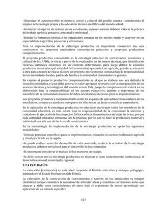 103
-Dinamizar el autodesarrollo económico, social y cultural del pueblo aimara, considerando el
empleo de tecnología propia y los adelantos técnico-científicos del mundo actual.
-Fortalecer el espíritu de trabajo en los estudiantes, quienes además deberán valorar la práctica
del trabajo agrícola, pecuario, artesanal e intelectual.
-Brindar la formación técnica a los estudiantes aimaras en los niveles medio y superior en las
especialidades agrícolas, pecuarias y artesanales.
Para la implementación de la estrategia productiva es importante considerar dos ejes
consistentes en proyectos productivos comunitarios primarios y proyectos productivos
complementarios:
El proyecto productivo comunitario es la estrategia principal de revitalización económica y
cultural de las NPIOs, se inicia a partir de la realización de las mesas técnicas, que identifica los
recursos naturales existentes en un contexto determinado, para luego definir la vocación
productiva como principal actividad de la comunidad que podrá ser agrícola, ganadera, artesanal
u otra para a través de ella se elabore un proyecto en el contexto comunal bajo la responsabilidad
de las autoridades locales, padres de familia y la comunidad circundante en general.
En cambio el proyecto productivo complementario es el que se elabora una vez definida la
vocación productiva, el cual debe generar el valor agregado necesario con la incorporación de los
avances técnicos y tecnológicos del mundo actual. Este proyecto complementario estará en su
elaboración bajo la responsabilidad de los actores educativos, quienes a sugerencia de los
miembros de la comunidad educativa brinden orientaciones técnicas para su implementación.
Los proyectos primarios y complementario serán los espacios de aprendizaje humanísticos de los
estudiantes, siempre y cuando se incorporen en ellas todas las áreas o temáticas curriculares.
En la aplicación de la estrategia productiva en educación participan todos los miembros de la
comunidad educativa, es más estará bajo la responsabilidad de la comunidad la atención y
cuidado en la ejecución de los proyectos. Se hace educación productiva en todas las áreas, porque
toda actividad educativa comienza con la práctica, por lo que se hace la producción material e
intelectual en cada una de las áreas de conocimiento.
En la metodología de implementación de la estrategia productiva se optan las siguientes
modalidades:
-Destinar periodos específicos para su implementación, tomando en cuenta el calendario agrícola
y ritual practicada en la región.
-Se puede realizar antes del desarrollo de cada contenido, es decir la actividad de la estrategia
productiva deberán ser la base para el desarrollo de los contenidos
-Es importante considerar el trabajo de los maestros en equipo.
-Se debe pensar con la estrategia productiva en alcanzar el auto sostenimiento institucional, el
desarrollo comunal, municipal y regional.
3.2.4 EVALUACIÓN
La valoración (evaluación) en este nivel responde al Modelo educativo y enfoque pedagógico
adoptado en el Estado Plurinacional de Bolivia.
La valoración de la construcción de conocimientos y saberes de los estudiantes es integral
(holístico) porque considera la necesidad de articular áreas y temáticas curriculares antes que
separar y aislar unos conocimientos de otros bajo el argumento de mejor aprendizaje con
aplicación de un método específico
 