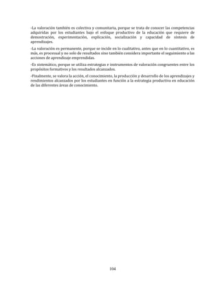 104
-La valoración también es colectiva y comunitaria, porque se trata de conocer las competencias
adquiridas por los estudiantes bajo el enfoque productivo de la educación que requiere de
demostración, experimentación, explicación, socialización y capacidad de síntesis de
aprendizajes.
-La valoración es permanente, porque se incide en lo cualitativo, antes que en lo cuantitativo, es
más, es procesual y no solo de resultados sino también considera importante el seguimiento a las
acciones de aprendizaje emprendidas.
-Es sistemático, porque se utiliza estrategias e instrumentos de valoración congruentes entre los
propósitos formativos y los resultados alcanzados.
-Finalmente, se valora la acción, el conocimiento, la producción y desarrollo de los aprendizajes y
rendimientos alcanzados por los estudiantes en función a la estrategia productiva en educación
de las diferentes áreas de conocimiento.
 