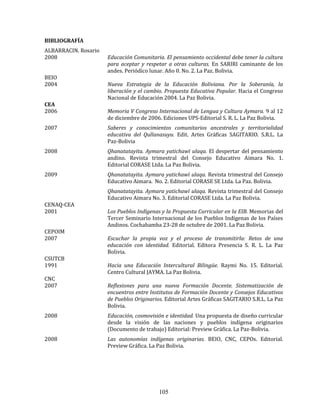105
BIBLIOGRAFÍA
ALBARRACIN. Rosario
2008 Educación Comunitaria. El pensamiento occidental debe tener la cultura
para aceptar y respetar a otras culturas. En SARIRI caminante de los
andes. Periódico lunar. Año 0. No. 2. La Paz. Bolivia.
BEIO
2004 Nueva Estrategia de la Educación Boliviana. Por la Soberanía, la
liberación y el cambio. Propuesta Educativa Popular. Hacia el Congreso
Nacional de Educación 2004. La Paz Bolivia.
CEA
2006 Memoria V Congreso Internacional de Lengua y Cultura Aymara. 9 al 12
de diciembre de 2006. Ediciones UPS-Editorial S. R. L. La Paz Bolivia.
2007 Saberes y conocimientos comunitarios ancestrales y territorialidad
educativa del Qullanasuyu. Edit. Artes Gráficas SAGITARIO. S.R.L. La
Paz-Bolivia
2008 Qhanatatayita. Aymara yatichawï ulaqa. El despertar del pensamiento
andino. Revista trimestral del Consejo Educativo Aimara No. 1.
Editorial CORASE Ltda. La Paz Bolivia.
2009 Qhanatatayita. Aymara yatichawï ulaqa. Revista trimestral del Consejo
Educativo Aimara. No. 2. Editorial CORASE SE Ltda. La Paz. Bolivia.
Qhanatatayita. Aymara yatichawï ulaqa. Revista trimestral del Consejo
Educativo Aimara No. 3. Editorial CORASE Ltda. La Paz Bolivia.
CENAQ-CEA
2001 Los Pueblos Indígenas y la Propuesta Curricular en la EIB. Memorias del
Tercer Seminario Internacional de los Pueblos Indígenas de los Países
Andinos. Cochabamba 23-28 de octubre de 2001. La Paz Bolivia.
CEPOIM
2007 Escuchar la propia voz y el proceso de transmitirla: Retos de una
educación con identidad. Editorial. Editora Presencia S. R. L. La Paz
Bolivia.
CSUTCB
1991 Hacia una Educación Intercultural Bilingüe. Raymi No. 15. Editorial.
Centro Cultural JAYMA. La Paz Bolivia.
CNC
2007 Reflexiones para una nueva Formación Docente. Sistematización de
encuentros entre Institutos de Formación Docente y Consejos Educativos
de Pueblos Originarios. Editorial Artes Gráficas SAGITARIO S.R.L. La Paz
Bolivia.
2008 Educación, cosmovisión e identidad. Una propuesta de diseño curricular
desde la visión de las naciones y pueblos indígena originarios
(Documento de trabajo) Editorial: Preview Gráfica. La Paz-Bolivia.
2008 Las autonomías indígenas originarias. BEIO, CNC, CEPOs. Editorial.
Preview Gráfica. La Paz Bolivia.
 