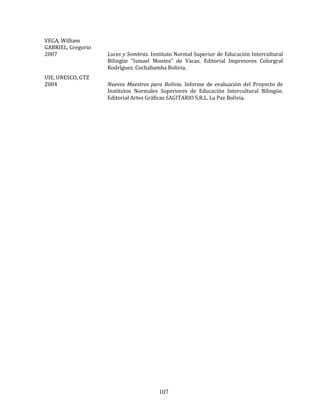 107
VEGA, William
GABRIEL, Gregorio
2007 Luces y Sombras. Instituto Normal Superior de Educación Intercultural
Bilingüe “Ismael Montes” de Vacas. Editorial Impresores Colorgraf
Rodríguez. Cochabamba Bolivia.
UIE, UNESCO, GTZ
2004 Nuevos Maestros para Bolivia. Informe de evaluación del Proyecto de
Institutos Normales Superiores de Educación Intercultural Bilingüe.
Editorial Artes Gráficas SAGITARIO S.R.L. La Paz Bolivia.
 