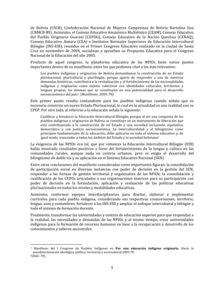 5
de Bolivia (CSCB), Confederación Nacional de Mujeres Campesinas de Bolivia Bartolina Sisa
(CNMCB-BS). Asimismo, el Consejo Educativo Amazónico Multiétnico (CEAM), Consejo Educativo
del Pueblo Originario Guaraní (CEPOG), Consejo Educativo de la Nación Quechua (CENAQ),
Consejo Educativo Aimara (CEA) e Institutos Normales Superiores de Educación Intercultural
Bilingüe (INS-EIB), reunidos en el Primer Congreso Educativo realizado en la ciudad de Santa
Cruz en noviembre de 2004, socializan y aprueban su Propuesta Educativa para el Congreso
Nacional de la Educación del año 2005.
Producto de aquel congreso, la plataforma educativa de las NPIOs tiene varios puntos
importantes dentro de su manifiesto, entre los que podemos citar a los más relevantes:
Los pueblos indígenas y originarios de Bolivia demandamos la construcción de un Estado
plurinacional, pluricultural y plurilingüe, porque aparte de responder a una de nuestras
demandas históricas, contribuirá a la revitalización y al fortalecimiento de las nacionalidades
indígenas y originarias como sujetos colectivos con identidades culturales, territorios y
lenguas propias, las mismas que se constituyen en una potencialidad para el desarrollo
socioeconómico del país1. (Manifiesto. 2005:78)
Este primer punto resulta contundente para los pueblos indígenas cuando señala que es
necesario construir un nuevo Estado Plurinacional, lo cual en la actualidad es una realidad con su
CPEP. Por otro lado, al referirse a la educación señala lo siguiente:
Cualificar y fortalecer la Educación Intercultural Bilingüe, porque al ser una conquista de los
pueblos indígenas y originarios de Bolivia se constituye en un instrumento de liberación que
está contribuyendo a la construcción de un Estado y una sociedad incluyente, equitativa,
democrática y con justicia socioeconómica. La interculturalidad y el bilingüismo como
principios fundamentales de la educación, debe aplicarse en todo el sistema educativo y, de
igual modo, trascender a todos los ámbitos del Estado y la sociedad boliviana2
La exigencia de las NPIOs era tal, que por entonces la Educación Intercultural Bilingüe (EIB)
había mostrado resultados positivos a favor del fortalecimiento de la lengua y cultura en las
comunidades rurales, aunque nada en centros urbanos, pero se exigía el desarrollo del
bilingüismo de doble vía y su aplicación en el Sistema Educativo Nacional (SEN)
Entre otras conclusiones del manifiesto consideradas como importantes figuran: la consolidación
de participación social en diversas instancias con poder de decisión en la gestión del SEN,
responder a las formas de gestión territorial y organizativa de las NPIOs; la consolidación y
cualificación de los CEPOs articulados a sus organizaciones matrices para su participación con
poder de decisión en la formulación, aplicación y evaluación de las políticas educativas
plurinacionales en todos los niveles y modalidades educativas.
Asimismo, conformar equipos interdisciplinarios para diseñar, elaborar e implementar
currículos para cada pueblo indígena, considerando sus respectivas cosmovisiones, territorio,
lengua, usos y costumbres; fortalecer a los INS-EIB y ampliar el enfoque intercultural y bilingüe a
todo el sistema de formación docente.
Finalmente, transformar las universidades y centros de educación superior para que respondan a
la realidad, las necesidades y demandas de las NPIOs y al mismo tiempo, crear universidades
indígenas para la formación de recursos humanos en base a la recuperación y desarrollo de los
conocimientos y saberes ancestrales.
1 Manifiesto del I Congreso de Pueblos Indígenas en Por una educación indígena originaria. Hacia la
autodeterminación ideológica, política, territorial y sociocultural 2005:78
2(Ibíd.: 78)
 