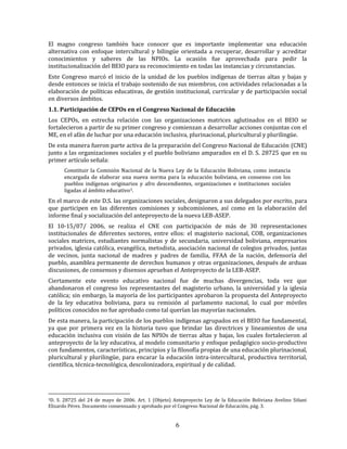 6
El magno congreso también hace conocer que es importante implementar una educación
alternativa con enfoque intercultural y bilingüe orientada a recuperar, desarrollar y acreditar
conocimientos y saberes de las NPIOs. La ocasión fue aprovechada para pedir la
institucionalización del BEIO para su reconocimiento en todas las instancias y circunstancias.
Este Congreso marcó el inicio de la unidad de los pueblos indígenas de tierras altas y bajas y
desde entonces se inicia el trabajo sostenido de sus miembros, con actividades relacionadas a la
elaboración de políticas educativas, de gestión institucional, curricular y de participación social
en diversos ámbitos.
1.1. Participación de CEPOs en el Congreso Nacional de Educación
Los CEPOs, en estrecha relación con las organizaciones matrices aglutinados en el BEIO se
fortalecieron a partir de su primer congreso y comienzan a desarrollar acciones conjuntas con el
ME, en el afán de luchar por una educación inclusiva, plurinacional, pluricultural y plurilingüe.
De esta manera fueron parte activa de la preparación del Congreso Nacional de Educación (CNE)
junto a las organizaciones sociales y el pueblo boliviano amparados en el D. S. 28725 que en su
primer artículo señala:
Constituir la Comisión Nacional de la Nueva Ley de la Educación Boliviana, como instancia
encargada de elaborar una nueva norma para la educación boliviana, en consenso con los
pueblos indígenas originarios y afro descendientes, organizaciones e instituciones sociales
ligadas al ámbito educativo3.
En el marco de este D.S. las organizaciones sociales, designaron a sus delegados por escrito, para
que participen en las diferentes comisiones y subcomisiones, así como en la elaboración del
informe final y socialización del anteproyecto de la nueva LEB-ASEP.
El 10-15/07/ 2006, se realiza el CNE con participación de más de 30 representaciones
institucionales de diferentes sectores, entre ellos: el magisterio nacional, COB, organizaciones
sociales matrices, estudiantes normalistas y de secundaria, universidad boliviana, empresarios
privados, iglesia católica, evangélica, metodista, asociación nacional de colegios privados, juntas
de vecinos, junta nacional de madres y padres de familia, FFAA de la nación, defensoría del
pueblo, asamblea permanente de derechos humanos y otras organizaciones, después de arduas
discusiones, de consensos y disensos aprueban el Anteproyecto de la LEB-ASEP.
Ciertamente este evento educativo nacional fue de muchas divergencias, toda vez que
abandonaron el congreso los representantes del magisterio urbano, la universidad y la iglesia
católica; sin embargo, la mayoría de los participantes aprobaron la propuesta del Anteproyecto
de la ley educativa boliviana, para su remisión al parlamento nacional, lo cual por móviles
políticos conocidos no fue aprobado como tal querían las mayorías nacionales.
De esta manera, la participación de los pueblos indígenas agrupados en el BEIO fue fundamental,
ya que por primera vez en la historia tuvo que brindar las directrices y lineamientos de una
educación inclusiva con visión de las NPIOs de tierras altas y bajas, los cuales fortalecieron al
anteproyecto de la ley educativa, al modelo comunitario y enfoque pedagógico socio-productivo
con fundamentos, características, principios y la filosofía propias de una educación plurinacional,
pluricultural y plurilingüe, para encarar la educación intra-intercultural, productiva territorial,
científica, técnica-tecnológica, descolonizadora, espiritual y de calidad.
3D. S. 28725 del 24 de mayo de 2006. Art. 1 (Objeto) Anteproyecto Ley de la Educación Boliviana Avelino Siñani
Elizardo Pérez. Documento consensuado y aprobado por el Congreso Nacional de Educación, pág. 3.
 