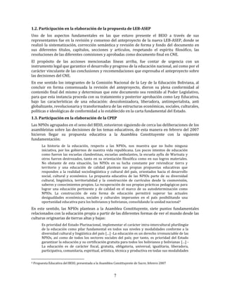 7
1.2. Participación en la elaboración de la propuesta de LEB-ASEP
Uno de los aspectos fundamentales en las que estuvo presente el BEIO a través de sus
representantes fue en la revisión y consenso del anteproyecto de la nueva LEB-ASEP, donde se
realizó la sistematización, corrección semántica y revisión de forma y fondo del documento en
sus diferentes títulos, capítulos, secciones y artículos, respetando el espíritu filosófico, las
resoluciones de las diferentes comisiones y aprobadas como documento final en CNE.
El propósito de las acciones mencionadas líneas arriba, fue contar de urgencia con un
instrumento legal que garantice el desarrollo y progreso de la educación nacional, así como por el
carácter vinculante de las conclusiones y recomendaciones que expresaba el anteproyecto sobre
las decisiones del CNE.
En ese sentido los integrantes de la Comisión Nacional de la Ley de la Educación Boliviana, al
concluir en forma consensuada la revisión del anteproyecto, dieron su plena conformidad al
contenido final del mismo y determinan que este documento sea remitido al Poder Legislativo,
para que esta instancia proceda con su tratamiento y posterior aprobación como Ley Educativa,
bajo las características de una educación: descolonizadora, liberadora, antiimperialista, anti
globalizante, revolucionaria y transformadora de las estructuras económicas, sociales, culturales,
políticas e ideológicas de conformidad a lo establecido en la carta fundamental del Estado.
1.3. Participación en la elaboración de la CPEP
Las NPIOs agrupados en el seno del BEIO, estuvieron siguiendo de cerca las deliberaciones de los
asambleístas sobre las decisiones de los temas educativos, de esta manera en febrero del 2007
hicieron llegar su propuesta educativa a la Asamblea Constituyente con la siguiente
fundamentación:
La historia de la educación, respecto a las NPIOs, nos muestra que no hubo ninguna
iniciativa, por los gobiernos de nuestra vida republicana. Los pocos intentos de educación
como fueron las escuelas clandestinas, escuelas ambulantes, la escuela ayllu de Warisata y
otros fueron destrozados, tanto en su orientación filosófica como en sus logros materiales.
No obstante de esta situación, las NPIOs en su lucha constante por reivindicar tierra y
territorio y una educación de calidad plantean sus propias propuestas educativas que
responden a la realidad sociolingüística y cultural del país, orientados hacia el desarrollo
social, cultural y económico. La propuesta educativa de las NPIOs parte de su diversidad
cultural, lingüística, territorialidad y la construcción de currículos desde la cosmovisión,
saberes y conocimientos propios. La recuperación de sus propias prácticas pedagógicas para
lograr una educación pertinente y de calidad en el marco de su autodeterminación como
NPIOs. La construcción de esta forma de educación permitirá superar las actuales
desigualdades económicas, sociales y culturales imperantes en el país posibilitando una
oportunidad educativa para los bolivianos y bolivianas, consolidando la unidad nacional4
En este sentido, las NPIOs plantean a la Asamblea Constituyente, siete puntos fundamentales
relacionados con la educación propia a partir de las diferentes formas de ver el mundo desde las
culturas originarias de tierras altas y bajas:
Es prioridad del Estado Plurinacional, implementar el carácter intra-intercultural plurilingüe
de la educación como pilar fundamental en todos sus niveles y modalidades conforme a la
diversidad cultural y lingüística del país […] -La educación es un derecho irrenunciable de las
NPIOs, así como de todos los sectores sociales del país; por tanto, es prioridad del Estado
garantizar la educación y su certificación gratuita para todos los bolivianos y bolivianas […] -
La educación es de carácter fiscal, gratuita, obligatoria, universal, igualitaria, liberadora,
participativa, comunitaria, espiritual, artística, técnica y productiva en todas sus modalidades
4 Propuesta Educativa del BEIO, presentada a la Asamblea Constituyente de Sucre, febrero 2007
 