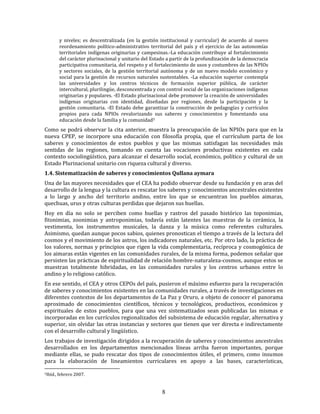 8
y niveles; es descentralizada (en la gestión institucional y curricular) de acuerdo al nuevo
reordenamiento político-administrativo territorial del país y el ejercicio de las autonomías
territoriales indígenas originarias y campesinas.-La educación contribuye al fortalecimiento
del carácter plurinacional y unitario del Estado a partir de la profundización de la democracia
participativa comunitaria, del respeto y el fortalecimiento de usos y costumbres de las NPIOs
y sectores sociales, de la gestión territorial autónoma y de un nuevo modelo económico y
social para la gestión de recursos naturales sustentables. -La educación superior contempla
las universidades y los centros técnicos de formación superior pública, de carácter
intercultural, plurilingüe, desconcentrada y con control social de las organizaciones indígenas
originarias y populares. -El Estado plurinacional debe promover la creación de universidades
indígenas originarias con identidad, diseñadas por regiones, desde la participación y la
gestión comunitaria. -El Estado debe garantizar la construcción de pedagogías y currículos
propios para cada NPIOs revalorizando sus saberes y conocimientos y fomentando una
educación desde la familia y la comunidad5
Como se podrá observar la cita anterior, muestra la preocupación de las NPIOs para que en la
nueva CPEP, se incorpore una educación con filosofía propia, que el currículum parta de los
saberes y conocimientos de estos pueblos y que las mismas satisfagan las necesidades más
sentidas de las regiones, tomando en cuenta las vocaciones productivas existentes en cada
contexto sociolingüístico, para alcanzar el desarrollo social, económico, político y cultural de un
Estado Plurinacional unitario con riqueza cultural y diverso.
1.4. Sistematización de saberes y conocimientos Qullana aymara
Una de las mayores necesidades que el CEA ha podido observar desde su fundación y en aras del
desarrollo de la lengua y la cultura es rescatar los saberes y conocimientos ancestrales existentes
a lo largo y ancho del territorio andino, entre los que se encuentran los pueblos aimaras,
quechuas, urus y otras culturas perdidas que dejaron sus huellas.
Hoy en día no solo se perciben como huellas y rastros del pasado histórico las toponimias,
fitonimias, zoonimias y antroponimias, todavía están latentes las muestras de la cerámica, la
vestimenta, los instrumentos musicales, la danza y la música como referentes culturales.
Asimismo, quedan aunque pocos sabios, quienes pronostican el tiempo a través de la lectura del
cosmos y el movimiento de los astros, los indicadores naturales, etc. Por otro lado, la práctica de
los valores, normas y principios que rigen la vida complementaria, recíproca y cosmogónica de
los aimaras están vigentes en las comunidades rurales, de la misma forma, podemos señalar que
persisten las prácticas de espiritualidad de relación hombre-naturaleza-cosmos, aunque estos se
muestran totalmente hibridadas, en las comunidades rurales y los centros urbanos entre lo
andino y lo religioso católico.
En ese sentido, el CEA y otros CEPOs del país, pusieron el máximo esfuerzo para la recuperación
de saberes y conocimientos existentes en las comunidades rurales, a través de investigaciones en
diferentes contextos de los departamentos de La Paz y Oruro, a objeto de conocer el panorama
aproximado de conocimientos científicos, técnicos y tecnológicos, productivos, económicos y
espirituales de estos pueblos, para que una vez sistematizados sean publicadas las mismas e
incorporadas en los currículos regionalizados del subsistema de educación regular, alternativa y
superior, sin olvidar las otras instancias y sectores que tienen que ver directa e indirectamente
con el desarrollo cultural y lingüístico.
Los trabajos de investigación dirigidos a la recuperación de saberes y conocimientos ancestrales
desarrollados en los departamentos mencionados líneas arriba fueron importantes, porque
mediante ellas, se pudo rescatar dos tipos de conocimientos útiles, el primero, como insumos
para la elaboración de lineamientos curriculares en apoyo a las bases, características,
5Ibíd., febrero 2007.
 