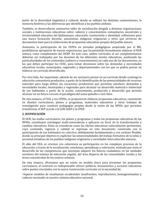 10
partir de la diversidad lingüística y cultural, donde se reflejen las distintas cosmovisiones, la
memoria histórica y las diferencias que identifican a los pueblos andinos.
También, se desarrollaron seminarios taller de socialización dirigida a distintas organizaciones
sociales e instituciones educativas sobre: saberes y conocimientos comunitarios ancestrales y
territorialidad educativa del Qullanasuyu; educación, cosmovisión e identidad; reflexiones para
una nueva formación docente; autonomías indígenas originarias y otros que sirvieron de
documentos base para la elaboración de propuestas educativas propias del pueblo aimara.
Asimismo, la participación de los CEPOs en jornadas pedagógicas auspiciado por el ME,
posibilitaron apropiarse de nuevas experiencias, que ha permitido formalmente elaborar el DCR
aimara, como complemento del DCBP. En este caso, ambos currículos al ser complementarios
deberían ser trabajados por los docentes de los diferentes niveles educativos, analizando las
particularidades de los contenidos (saberes y conocimientos) en cada uno de los documentos, en
las que deben participar los CESC, para tomar decisiones sobre las demandas y necesidades
educativas locales, municipales, regionales y departamentales con los que se podría pensar en
elaborar un currículo diversificado.
Por otro lado, fue importante, además de ser necesaria pensar en un currículo donde contenga la
educación comunitaria productiva, a partir de la identificación de las potencialidades de recursos
naturales para luego definir las vocaciones productivas que permitan satisfacer demandas y
necesidades locales, municipales y regionales para alcanzar un desarrollo material e intelectual
de sus habitantes a partir de la acción, conocimiento, producción y desarrollo que permita
alcanzar en un futuro cercano el paradigma del suma qamaña o vivir bien.
De esta manera, el CEA, y los CEPOs, se propusieron elaborar propuestas educativas, consistente
en diseños curriculares, planes y programas, materiales educativos y otros trabajos de
investigación para construir pedagogías propias desde la visión de las NPIOs que permitan
transformar el SEP acorde a la LEB-ASEP y la CPEP.
2. JUSTIFICACIÓN
El DCR, las mallas curriculares, los planes y programas y todas las propuestas educativas de las
NPIOs, constituyen estrategias multi-innovadoras a aplicarse en favor de la transformación y
cambios educativos. Estas se consideran como las ofertas educativas culturalmente pertinentes,
cuyo contenido, vigencia y calidad se expresan en este documento construido con la
participación de sus habitantes en colectivo, debidamente fundamentado y con carácter flexible,
donde su principal objetivo es explicitar las intencionalidades del trabajo formativo de la niñez y
juventud estudiosa de los pueblos indígenas originarios y sociedades interculturales aimaras.
El afán del CEA, es orientar con coherencia su participación en los complejos procesos de la
educación, a través de la socialización, enseñanza, aprendizaje y valoración, teniendo por meta el
desarrollo de las competencias que necesitan adquirir los futuros ciudadanos en las unidades
escolares del sistema de educación regular, del área dispersa de las comunidades rurales y las
áreas concentradas de los centros urbanos.
De esta manera, afirmamos que no existe un modelo único para presentar las propuestas
curriculares, al contrario es indispensable ofrecer políticas, lineamientos y acciones educativas
sobre puntos vinculados con la nueva construcción curricular en la necesidad de:
-Superar modelos de enseñanzas occidentales insuficientes, reproductores, homogeneizantes y
caducos enraizado en nuestro sistema educativo nacional.
 