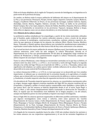 12
Chile en la franja altiplánica de la región de Tarapacá y noreste de Antofagasta; en Argentina en la
parte norte de la provincia de Jujuy.
En cambio, en Bolivia están la mayor población de hablantes del aimara en el departamento de
La Paz, y sus provincias: Omasuyos, Pacajes, Aroma, Ingavi, Inquisivi, Camacho, Loayza, Muñecas,
Yungas y Gualberto Villarroel; en Oruro, en las provincias Carangas, Ladislao Cabrera, Sajama,
Atawallpa, Litoral, Abaroa, Pagador, Dalence, cercado; En Potosí, se habla en las provincias:
Daniel Campos, Nor y Sur Lípez, Quijarro, Alonso de Ibáñez, Bustillos, Chayanta, Charcas y Bilbao
Rioja y en Cochabamba se encuentran en las provincias: Tapacarí, Ayopaya, Bolívar y Arque,
todos ellos en algunos casos con un aimara decadente y en otras bastante conservadas.
3.1.1 Historia de la cultura aimara
La prehistoria andina estudiada por los arqueólogos, a partir de los restos materiales utilizados
por el hombre, pudo evidenciar los rastros culturales aimaras y otros a través de las piezas
líticas, cerámica, la metalúrgica, construcciones, acueductos, caminos, pinturas rupestres, etc.,
entre los que aparecen al margen de los aimaras, las culturas (Wari, Chavín, Paracas, Mochica,
Nazca, Tiwanaku y Chimú) quienes desarrollaron una variedad de manifestaciones materiales y
espirituales conservadas muchas de ellas hasta el día de hoy como antecesores a los aimaras.
En el actual territorio de mayor población de aimaras (Qullana suyu), han tenido que existir otras
culturas anteriores, entre estas las más antiguas, la cultura Wiscachani, ubicada en el
Departamento de La Paz con aproximadamente 30 mil años de antigüedad, luego vendrían las
culturas de Wankarani y Chiripa, posteriormente surgiría la cultura Tiwanacota, aunque este
último requiere de una mayor investigación.
Tanto la cultura Wankarani, como Chiripa se encontraban asentadas en lo que hoy es Bolivia, el
primero entre los años 1210 a. c. a 270 d. c. en el noroeste y norte del lago Poopó y la segunda
ubicada a las orillas del lago Titicaca en el período de 1380 a. c. y 22 d. c. Tiwanaku, cultura más
significativa del altiplano sur andino parece haber recibido influencia de la cultura Wari que se
desarrolló en la zona central del Perú (Ayacucho)
La cultura tiwanacota (1580 a. c. y 1172 d. c.), tuvo que pasar en su desarrollo por tres estadios
importantes: el aldeano que se caracterizó por la economía basada en la agricultura, el estadio
urbano, que se desarrolló con la arquitectura, la construcción de edificios y centros ceremoniales
y, finalmente, el estadio imperial como fase de expansión territorial en el mundo andino.
A la decadencia de Tiwanaku imperial aparecen los aimaras, no conociéndose exactamente sobre
su origen. Aunque según algunos cronistas españoles del Siglo XVI los aimaras vendrían del sur
(Coquimbo y Copiapó) a poblar el actual espacio comprendido entre Quillakas a Jatun Qulla, lo
que quiere decir, que los aimaras se habrían desplazado desde el sur al norte, hasta llegar a
Cuzco y Wari, y este mismo desplazamiento habría ocasionado la destrucción de Tiwanaku y
Wari, se supone que los tiwanakotas eran hablantes de la lengua puquina y no del aimara,
aunque esta hipótesis parece no estar probada y requiere una mayor investigación.
Hacia el Siglo XIII, los aimaras aparecen organizados en diferentes pueblos autónomos, rotulados
por algunos investigadores como reinos o señoríos, entre estos aparecen los: Canchis
(Departamento de Cuzco); Canas y Colla (Departamento de Puno); Lupaca (Departamentos de
Puno, Moquegua y Tacna); Collagua (Norte de Arequipa); Ubina (Moquegua); Pacasa o Pacajes
(Departamento de La Paz); Carangas (Departamento de Oruro); Charcas (Norte de Potosí,
Chuquisaca y Cochabamba); Quillacas (Departamentos de Oruro y Potosí); Qullawayu (Muñecas,
Camacho, Bautista Saavedra y Franz Tamayo del departamento de La Paz)
A la llegada de los invasores españoles hacia los años 1,520 aún estaban intactos las naciones y
los reinos aimaras con sus respectivas organizaciones y el uso de las variantes lingüísticas al
 