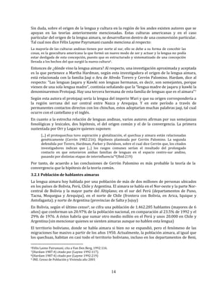 14
Sin duda, sobre el origen de la lengua y cultura en la región de los andes existen autores que se
apoyan en las teorías anteriormente mencionadas. Estas culturas americanas y en el caso
particular del origen de la lengua aimara, se desarrollaron dentro de una cosmovisión particular.
Tal cual nos dice Félix Layme Payrumani cuando menciona al respecto:
La mayoría de las culturas andinas tienen por norte al sur, ello se debe a su forma de concebir las
cosas, es la geocultura americana la que formó un nuevo modo de ser y actuar y la lengua no podía
estar desligada de esta concepción, puesto que es estructurado y sistematizado de una concepción
llevada a los hechos del que surgió la nueva cultura6.
Entonces de ¿dónde vino la lengua aimara? Al respecto, una investigación aproximada y aceptada
es la que pertenece a Martha Hardman, según esta investigadora el origen de la lengua aimara,
está relacionada con la familia Jaqi o Aru de Afredo Torero y Cerrón Palomino. Hardam, dice al
respecto: “Las lenguas Jaqaru y Kawki son lenguas hermanas, es decir, son semejantes, porque
vienen de una sola lengua madre”, continúa señalando que la “lengua madre de jaqaru y kawki la
denominaremos Protojaqi. Hay una tercera hermana de esta familia de lenguas que es el aimara”7
Según esta autora el protojaqi sería la lengua del imperio Wari y que su origen correspondería a
la región serrana del sur central entre Nazca y Arequipa. Y en este período a través de
permanentes contactos directos con los chinchas, estos adoptarían muchas palabras jaqi, tal cual
ocurre con el castellano y el inglés.
En cuanto a la estrecha relación de lenguas andinas, varios autores afirman por sus semejanzas
fonológicas y lexicales, dos hipótesis, el del origen común y el de la convergencia. La primera
sustentada por Orr y Logacre quienes suponen:
[...] el protoquechua tuvo aspiración y glotalización, el quechua y aimara están relacionadas
genéticamente (Cerrón 1982:216). Hipótesis planteada por Cerrón Palomino. La segunda
defendida por Torero, Hardman, Parker y Davidson, sobre el cual dice Cerrón que, los citados
investigadores indican que [...] los rasgos comunes serían el resultado del prolongado
contacto en que estuvieron ambas familias de lenguas en el espacio centro-sur andino,
pasando por distintas etapas de interinfluencia”8(Ibid:219)
Por tanto, de acuerdo a las conclusiones de Cerrón Palomino es más probable la teoría de la
convergencia que la hipótesis de la teoría común.
3.2.1 Población de hablantes aimaras
La lengua aimara hoy hablada por una población de más de dos millones de personas ubicados
en los países de Bolivia, Perú, Chile y Argentina. El aimara se habla en el Nor-oeste y la parte Nor-
central de Bolivia y la mayor parte del Altiplano; en el sur del Perú (departamentos de Puno,
Tacna, Moquegua y Arequipa), en el norte de Chile (frontera con Bolivia, en Arica, Iquique y
Antofagasta); y norte de Argentina (provincias de Salta y Jujuy)
En Bolivia, según el último censo9, se cifra una población de 1.462.285 hablantes (mayores de 6
años) que conforman un 20.97% de la población nacional, en comparación al 23.5% de 1992 y el
29% de 1976. A éstos habría que sumar otro medio millón en el Perú y unos 20.000 en Chile y
Argentina (sin mencionar quienes se sienten aimaras aunque no hablen esta lengua)
El territorio boliviano, donde se habla aimara si bien no se expandió, pero el fenómeno de las
migraciones fue masivo a partir de los años 1950. Actualmente, la población aimara, al igual que
los quechuas, habitan en casi todo el territorio boliviano, incluso en los departamentos de Beni,
6Félix Laime Pairumani, cita a Van Den Berg, 1992:116.
7(Hardam 1987:4) citado por (Layme 1992:117).
8(Hardam 1987:4) citado por (Layme 1992:219)
9 INE. Censo de Población y Vivienda año 2001
 
