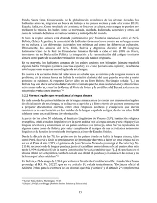 15
Pando, Santa Cruz. Consecuencia de la globalización económica de las últimas décadas, los
hablantes aimaras, migraron en busca de trabajo a los países vecinos y más allá, como EE.UU.
España, Italia, etc. Como resultado de la misma, se llevaron la cultura, estos rasgos se pueden ver
mediante la música, los bailes como la morenada, diablada, kullawada, caporales y otros, así
como la culinaria boliviana en varias ciudades y metrópolis del mundo.
Si bien la región aimara está dividida políticamente por fronteras nacionales entre el Perú,
Bolivia, Chile y Argentina, la comunidad de hablantes tiene mucho en común en su lengua como
en su cultura, y las diferencias dialectales son mínimas así como las diferencias culturales.
Últimamente, los aimaras del Perú, Chile, Bolivia y Argentina durante el III Congreso
Latinoamericano de la Red de Educadores Aimaras llevada a cabo el año 2009 en Oruro,
insertaron en su Declaración Política la integración y la reconstitución del antiguo territorio
aimara como parte de su autodeterminación en una sola nación originaria.
En su mayoría, los hablantes aimaras de los países andinos son bilingües (aimara-español)
algunos hasta trilingües (aimara-quechua-español), así como (aimara-uru-español), resultando
solo las personas mayores monolingües de esta lengua.
En cuanto a la variación dialectal reiteramos en señalar que, es mínima y de ninguna manera un
problema, de la misma forma en Bolivia la variación dialectal del caso paceño, orureño y norte
potosino es evidente. Al respecto Xavier Albo en su libro Bolivia Plurilingüe señala: "[...] en
Bolivia hay una clara variación dialectal entre el aimara paceño, más evolucionado y otras formas
más conservadoras, como las de Oruro, el Norte de Potosí y la cordillera del Tunari, cada una con
sus propias variaciones internas"10
3.2.2 Normas legales que respaldan a la lengua aimara
En cada uno de los países hablantes de la lengua aimara antes de contar con documentos legales
de oficialización de esta lengua, se utilizaron a capricho y a libre criterio de quienes comenzaron
a preparar documentos escritos, entre ellos religiosos católicos y evangélicos que dieron
comienzo a su escrituración en los moldes de la lengua española antigua, desde los años 1600
adelante como una sutil forma de colonización.
A partir de los años 50 adelante, el Instituto Lingüístico de Verano (ILV), institución religiosa
evangélica, inició estudios lingüísticos en la parte andina con la lengua aimara y uru-chipaya y las
lenguas orientales y amazónicos de los países andinos; sin embargo, estos fueron expulsados en
algunos casos como de Bolivia, por estar cumpliendo al margen de sus actividades netamente
lingüísticos la función de servicio de inteligencia a favor de Estados Unidos.
Desde la década de los 70, los gobiernos de los países donde se habla la lengua aimara, tales
como Perú, Bolivia y Chile se preocuparon de promulgar decretos a favor de esta lengua; tal es
así en el Perú el año 1,975, el gobierno de Juan Velasco Alvarado promulga el Decreto Ley No.
21146, reconociendo la lengua quechua, junto al castellano como idioma oficial, cuatro años más
tarde 1,979 el artículo 83 de la nueva Constitución Peruana establece que: "[...] el castellano es el
idioma oficial de la República, también son de uso oficial el quechua y el aimara en las zonas y en
la forma que la ley establece"11
En Bolivia, el 9 de mayo de 1,984, por entonces Presidente Constitucional Dr. Hernán Siles Zuazo
promulga el D.S. No. 20227, que en su artículo 1º, señala textualmente: "Declarase oficial el
Alfabeto Único, para la escritura de los idiomas quechua y aimara" y el artículo 2º complementa
10 Xavier Albó. Bolivia Plurilingüe. 77:95
11(Rojas 1,992) Lucie Briggs (Pueblos Indios Estados y Educación)
 