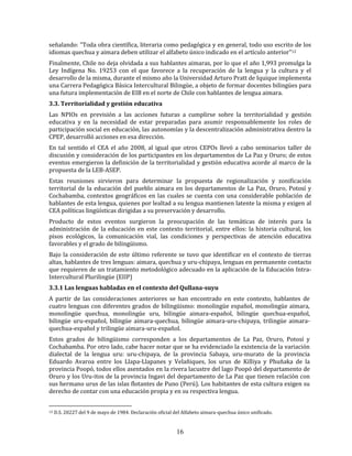 16
señalando: "Toda obra científica, literaria como pedagógica y en general, todo uso escrito de los
idiomas quechua y aimara deben utilizar el alfabeto único indicado en el artículo anterior"12
Finalmente, Chile no deja olvidada a sus hablantes aimaras, por lo que el año 1,993 promulga la
Ley Indígena No. 19253 con el que favorece a la recuperación de la lengua y la cultura y el
desarrollo de la misma, durante el mismo año la Universidad Arturo Pratt de Iquique implementa
una Carrera Pedagógica Básica Intercultural Bilingüe, a objeto de formar docentes bilingües para
una futura implementación de EIB en el norte de Chile con hablantes de lengua aimara.
3.3. Territorialidad y gestión educativa
Las NPIOs en previsión a las acciones futuras a cumplirse sobre la territorialidad y gestión
educativa y en la necesidad de estar preparadas para asumir responsablemente los roles de
participación social en educación, las autonomías y la descentralización administrativa dentro la
CPEP, desarrolló acciones en esa dirección.
En tal sentido el CEA el año 2008, al igual que otros CEPOs llevó a cabo seminarios taller de
discusión y consideración de los participantes en los departamentos de La Paz y Oruro; de estos
eventos emergieron la definición de la territorialidad y gestión educativa acorde al marco de la
propuesta de la LEB-ASEP.
Estas reuniones sirvieron para determinar la propuesta de regionalización y zonificación
territorial de la educación del pueblo aimara en los departamentos de La Paz, Oruro, Potosí y
Cochabamba, contextos geográficos en las cuales se cuenta con una considerable población de
hablantes de esta lengua, quienes por lealtad a su lengua mantienen latente la misma y exigen al
CEA políticas lingüísticas dirigidas a su preservación y desarrollo.
Producto de estos eventos surgieron la preocupación de las temáticas de interés para la
administración de la educación en este contexto territorial, entre ellos: la historia cultural, los
pisos ecológicos, la comunicación vial, las condiciones y perspectivas de atención educativa
favorables y el grado de bilingüismo.
Bajo la consideración de este último referente se tuvo que identificar en el contexto de tierras
altas, hablantes de tres lenguas: aimara, quechua y uru-chipaya, lenguas en permanente contacto
que requieren de un tratamiento metodológico adecuado en la aplicación de la Educación Intra-
Intercultural Plurilingüe (EIIP)
3.3.1 Las lenguas habladas en el contexto del Qullana-suyu
A partir de las consideraciones anteriores se han encontrado en este contexto, hablantes de
cuatro lenguas con diferentes grados de bilingüismo: monolingüe español, monolingüe aimara,
monolingüe quechua, monolingüe uru, bilingüe aimara-español, bilingüe quechua-español,
bilingüe uru-español, bilingüe aimara-quechua, bilingüe aimara-uru-chipaya, trilingüe aimara-
quechua-español y trilingüe aimara-uru-español.
Estos grados de bilingüismo corresponden a los departamentos de La Paz, Oruro, Potosí y
Cochabamba. Por otro lado, cabe hacer notar que se ha evidenciado la existencia de la variación
dialectal de la lengua uru: uru-chipaya, de la provincia Sabaya, uru-murato de la provincia
Eduardo Avaroa entre los Llapa-Llapanes y Velañiques, los urus de Killiya y Phuñaka de la
provincia Poopó, todos ellos asentados en la rivera lacustre del lago Poopó del departamento de
Oruro y los Uru-itos de la provincia Ingavi del departamento de La Paz que tienen relación con
sus hermano urus de las islas flotantes de Puno (Perú). Los habitantes de esta cultura exigen su
derecho de contar con una educación propia y en su respectiva lengua.
12 D.S. 20227 del 9 de mayo de 1984. Declaración oficial del Alfabeto aimara-quechua único unificado.
 