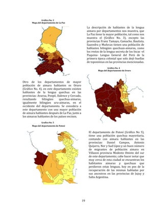 19
Gráfico No. 3
Mapa del departamento de La Paz
La descripción de hablantes de la lengua
aimara por departamentos nos muestra, que
La Paz tiene la mayor población, tal como nos
muestra el (Gráfico No. 3), excepto las
provincias Franz Tamayo, Camacho, Bautista.
Saavedra y Muñecas tienen una población de
hablantes bilingües quechuas-aimaras, como
los restos de la lengua secreta de los Incas -el
Puquina- Lengua General del Perú de la
primera época colonial que solo dejó huellas
de toponimias en las provincias mencionadas.
Gráfico No. 4
Mapa del departamento de Oruro
Otro de los departamentos de mayor
población de aimara hablantes es Oruro
(Gráfico No. 4), en este departamento existen
hablantes de la lengua quechua en las
provincias: Avaroa, Poopó, Dalence y Cercado,
resultando bilingües quechua-aimaras,
igualmente bilingües uru-aimaras, en el
occidente del departamento. Se considera a
este departamento con una mayor población
de aimara hablantes después de La Paz, junto a
los aimaras hablantes de los países vecinos.
Grafico No. 5
Mapa del departamento de Potosí
El departamento de Potosí (Gráfico No 5),
tiene una población quechua mayoritaria,
contando con aimara hablantes en las
provincias: Daniel Campos, Antonio
Quijarro, Nor y Sud Lípez y un buen número
de migrantes de población aimara en
Villazon provincia Modesto Omiste del sur
de este departamento; cabe hacer notar que
muy cerca de esta ciudad se encuentran los
habitantes aimaras y quechuas que
perdieron estas lenguas, hoy en pos de la
recuperación de las mismas habladas por
sus ancestros en las provincias de Jujuy y
Salta Argentina.
 