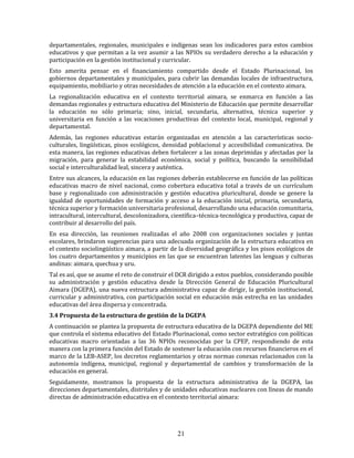 21
departamentales, regionales, municipales e indígenas sean los indicadores para estos cambios
educativos y que permitan a la vez asumir a las NPIOs su verdadero derecho a la educación y
participación en la gestión institucional y curricular.
Esto amerita pensar en el financiamiento compartido desde el Estado Plurinacional, los
gobiernos departamentales y municipales, para cubrir las demandas locales de infraestructura,
equipamiento, mobiliario y otras necesidades de atención a la educación en el contexto aimara.
La regionalización educativa en el contexto territorial aimara, se enmarca en función a las
demandas regionales y estructura educativa del Ministerio de Educación que permite desarrollar
la educación no sólo primaria; sino, inicial, secundaria, alternativa, técnica superior y
universitaria en función a las vocaciones productivas del contexto local, municipal, regional y
departamental.
Además, las regiones educativas estarán organizadas en atención a las características socio-
culturales, lingüísticas, pisos ecológicos, densidad poblacional y accesibilidad comunicativa. De
esta manera, las regiones educativas deben fortalecer a las zonas deprimidas y afectadas por la
migración, para generar la estabilidad económica, social y política, buscando la sensibilidad
social e interculturalidad leal, sincera y auténtica.
Entre sus alcances, la educación en las regiones deberán establecerse en función de las políticas
educativas macro de nivel nacional, como cobertura educativa total a través de un currículum
base y regionalizado con administración y gestión educativa pluricultural, donde se genere la
igualdad de oportunidades de formación y acceso a la educación inicial, primaria, secundaria,
técnica superior y formación universitaria profesional, desarrollando una educación comunitaria,
intracultural, intercultural, descolonizadora, científica–técnica-tecnológica y productiva, capaz de
contribuir al desarrollo del país.
En esa dirección, las reuniones realizadas el año 2008 con organizaciones sociales y juntas
escolares, brindaron sugerencias para una adecuada organización de la estructura educativa en
el contexto sociolingüístico aimara, a partir de la diversidad geográfica y los pisos ecológicos de
los cuatro departamentos y municipios en las que se encuentran latentes las lenguas y culturas
andinas: aimara, quechua y uru.
Tal es así, que se asume el reto de construir el DCR dirigido a estos pueblos, considerando posible
su administración y gestión educativa desde la Dirección General de Educación Pluricultural
Aimara (DGEPA), una nueva estructura administrativa capaz de dirigir, la gestión institucional,
curricular y administrativa, con participación social en educación más estrecha en las unidades
educativas del área dispersa y concentrada.
3.4 Propuesta de la estructura de gestión de la DGEPA
A continuación se plantea la propuesta de estructura educativa de la DGEPA dependiente del ME
que controla el sistema educativo del Estado Plurinacional, como sector estratégico con políticas
educativas macro orientadas a las 36 NPIOs reconocidas por la CPEP, respondiendo de esta
manera con la primera función del Estado de sostener la educación con recursos financieros en el
marco de la LEB-ASEP, los decretos reglamentarios y otras normas conexas relacionados con la
autonomía indígena, municipal, regional y departamental de cambios y transformación de la
educación en general.
Seguidamente, mostramos la propuesta de la estructura administrativa de la DGEPA, las
direcciones departamentales, distritales y de unidades educativas nucleares con líneas de mando
directas de administración educativa en el contexto territorial aimara:
 