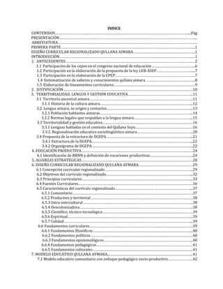 INDICE
CONTENIDOS……………………………………………………………………………………………………………………....Pág
PRESENTACIÓN………………………………………………………………………………………………………………………...
ABREVIATURA………………………………………………………………………………………………………………………….
PRIMERA PARTE……………………………………………………………………………………………………………………..1
DISEÑO CURRICULAR REGIONALIZADO QULLANA AIMARA……………………………………………………..1
INTRODUCCIÓN………………………………………………………………………………………………………………………1
1. ANTECEDENTES…………………………………………………………………………………………………………………2
1.1 Participación de los cepos en el congreso nacional de educación……………………………………..6
1.2 Participación en la elaboración de la propuesta de la ley LEB-ASEP………………………………...7
1.3 Participación en la elaboración de la CPEP……………………………………………………………………..7
1.4 Sistematización de saberes y conocimientos qullana aimara…………………………………………..8
1.5 Elaboración de lineamientos curriculares………………………………………………………………………9
2. JUSTIFICACIÓN…………………………………………………………………………………………………………………10
3. TERRITORIALIDAD, LENGUA Y GESTIÓN EDUCATIVA………………………………………………………..11
3.1 Territorio ancestral aimara………………………………………………………………………………………….11
3.1.1 Historia de la cultura aimara………………………………………………………………………………...12
3.2. Lengua aimara, su origen y contactos…………………………………………………………………………..13
3.2.1 Población hablantes aimaras………………………………………………………………………………...14
3.2.2 Normas legales que respaldan a la lengua aimara…………………………………………………..15
3.3 Territorialidad y gestión educativa………………………………………………………………………………16
3.3.1 Lenguas habladas en el contexto del Qullana Suyu…………………………………………………16
3.3.2. Regionalización educativa sociolingüística aimara………………………………………………..20
3.4 Propuesta de la estructura de DGEPA…………………………………………………………………………...21
3.4.1 Estructura de la DGEPA………………………………………………………………………………………..22
3.4.2 Organigrama de DGEPA………………………………………………………………………………………..22
4. EDUCACIÓN PRODUCTIVA…………………………………………………………………………………………………24
4.1 Identificación de RRNN y definición de vocaciones productivas…………………………………….24
5. ALIANZAS ESTRATÉGICAS…………………………………………………………………………………………………28
6. DISEÑO CURRICULAR REGIONALIZADO QULLANA AYMARA………………………………………………29
6.1 Concepción curricular regionalizado…………………………………………………………………………….29
6.2 Objetivos del currículo regionalizado…………………………………………………………………………...32
6.3 Principios curriculares………………………………………………………………………………………………...33
6.4 Fuentes Curriculares……………………………………………………………………………………………………36
6.5 Características del currículo regionalizado…………………………………………………………………...37
6.5.1 Comunitario…………………………………………………………………………………………………………37
6.5.2 Productivo y territorial…………………………………………………………………………………………38
6.5.3 Intra-intercultural………………………………………………………………………………………………..38
6.5.4 Descolonizadora…………………………………………………………………………………………………..38
6.5.5 Científico, técnico-tecnológico………………………………………………………………………………39
6.5.6 Espiritual……………………………………………………………………………………………………………..39
6.5.7 Calidad………………………………………………………………………………………………………………...39
6.6 Fundamentos curriculares………………………………………………………………………………………….39
6.6.1 Fundamentos filosóficos……………………………………………………………………………………….40
6.6.2 Fundamentos políticos…………………………………………………………………………………………40
6.6.3 Fundamentos epistemológicos……………………………………………………………………………..40
6.6.4 Fundamentos pedagógicos……………………………………………………………………………………41
6.6.5 Fundamentos culturales……………………………………………………………………………………….41
7. MODELO EDUCATIVO QULLANA AYMARA...………………………………………………………………………..41
7.1 Modelo educativo comunitario con enfoque pedagógico socio-productivo…………………….42
 