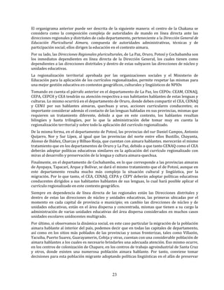 23
El organigrama anterior puede ser descrita de la siguiente manera: el centro de la Chakana se
considera como la composición compleja de autoridades de mando en línea directa ante las
direcciones regionales y distritales de cada departamento, perteneciente a la Dirección General de
Educación Pluricultural Aimara, compuesta de autoridades administrativas, técnicas y de
participación social; ellos dirigen la educación en el contexto aimara.
Por su lado, las Direcciones Regionales pluriculturales, de La Paz, Oruro, Potosí y Cochabamba son
los inmediatos dependientes en línea directa de la Dirección General, los cuales tienen como
dependientes a las direcciones distritales y dentro de estas subyacen las direcciones de núcleo y
unidades educativas.
La regionalización territorial aprobada por las organizaciones sociales y el Ministerio de
Educación para la aplicación de los currículos regionalizados, permite respetar las mismas para
una mejor gestión educativa en contextos geográficos, culturales y lingüísticos de NPIOs
Tomando en cuenta el párrafo anterior en el departamento de La Paz, los CEPOs: CEAM, CENAQ,
CEPA, CEPCH y CEA tendrán su atención respectiva a sus habitantes hablantes de estas lenguas y
culturas. Lo mismo ocurrirá en el departamento de Oruro, donde deben compartir el CEA, CENAQ
y CENU por sus hablantes aimaras, quechuas y urus, acciones curriculares conducentes; es
importante considerar además el contacto de las lenguas habladas en sus provincias, mismas que
requieren un tratamiento diferente, debido a que en este contexto, los hablantes resultan
bilingües y hasta trilingües, por lo que la administración debe tomar muy en cuenta la
regionalización territorial y sobre todo la aplicación del currículo regionalizado.
De la misma forma, en el departamento de Potosí, las provincias del sur Daniel Campos, Antonio
Quijarro, Nor y Sur Lípez, al igual que las provincias del norte entre ellos Bustillo, Chayanta,
Alonso de Ibáñez, Charcas y Bilbao Rioja, que cuentan con aimara hablantes. merecerán el mismo
tratamiento que en los departamentos de Oruro y La Paz, debido a que tanto CENAQ como el CEA
deberán adoptar políticas educativas similares en la aplicación del currículo regionalizado con
miras al desarrollo y preservación de la lengua y cultura aimara-quechua.
Finalmente, en el departamento de Cochabamba, en lo que corresponde a las provincias aimaras
de Ayopaya, Tapacarí, Arque y Bolívar, se dará el mismo tratamiento que el de Potosí, aunque en
este departamento resulta mucho más complejo la situación cultural y lingüística, por la
migración. Por lo que tanto, el CEA, CENAQ, CEPA y CEPY deberán adoptar políticas educativas
conducentes dirigidos a sus habitantes hablantes de sus lenguas, lo cual hará posible aplicar el
currículo regionalizado en este contexto geográfico.
Siempre en dependencia de línea directa de las regionales están las Direcciones distritales y
dentro de estas las direcciones de núcleo y unidades educativas, las primeras ubicadas por el
momento en cada capital de provincia o municipio; en cambio las direcciones de núcleo y de
unidades educativas, están en el área dispersa y concentrada, mismas que tienen a su cargo la
administración de varias unidades educativas del área dispersa considerados en muchos casos
unidades escolares unidocentes multigrado.
Por último, si observamos la dinámica social, en este caso particular la migración de la población
aimara hablante al interior del país, podemos decir que en todas las capitales de departamento,
así como en los sitios más poblados de las provincias y zonas fronterizas, tales como Villazón,
Yacuiba, Puerto Suarez, Guarayamerin, Cobija y otras, cuentan con una considerable población de
aimara hablantes a los cuales es necesario brindarles una adecuada atención. Eso mismo ocurre,
en los centros de colonización de Chapare, en los centros de trabajo agroindustrial de Santa Cruz
y otros, donde existen una numerosa población aimara hablante. Por tanto, conviene tomar
decisiones para esta población migrante adoptando políticas lingüísticas en el afán de preservar
 