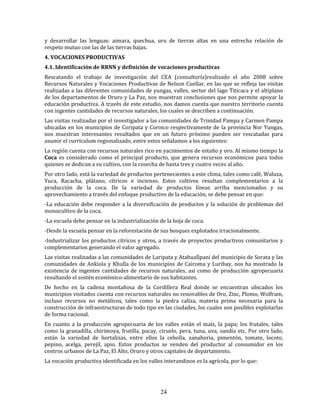 24
y desarrollar las lenguas: aimara, quechua, uru de tierras altas en una estrecha relación de
respeto mutuo con las de las tierras bajas.
4. VOCACIONES PRODUCTIVAS
4.1. Identificación de RRNN y definición de vocaciones productivas
Rescatando el trabajo de investigación del CEA (consultoría)realizado el año 2008 sobre
Recursos Naturales y Vocaciones Productivas de Nelson Cuellar, en las que se refleja las visitas
realizadas a las diferentes comunidades de yungas, valles, sector del lago Titicaca y el altiplano
de los departamentos de Oruro y La Paz, nos muestran conclusiones que nos permite apoyar la
educación productiva. A través de este estudio, nos damos cuenta que nuestro territorio cuenta
con ingentes cantidades de recursos naturales, los cuales se describen a continuación.
Las visitas realizadas por el investigador a las comunidades de Trinidad Pampa y Carmen Pampa
ubicadas en los municipios de Coripata y Coroico respectivamente de la provincia Nor Yungas,
nos muestran interesantes resultados que en un futuro próximo pueden ser rescatadas para
asumir el currículum regionalizado, entre estos señalamos a los siguientes:
La región cuenta con recursos naturales rico en yacimientos de estaño y oro. Al mismo tiempo la
Coca es considerado como el principal producto, que genera recursos económicos para todos
quienes se dedican a su cultivo, con la cosecha de hasta tres y cuatro veces al año.
Por otro lado, está la variedad de productos pertenecientes a este clima, tales como café, Waluza,
Yuca, Racacha, plátano, cítricos e incienso. Estos cultivos resultan complementarios a la
producción de la coca. De la variedad de productos líneas arriba mencionados y su
aprovechamiento a través del enfoque productivo de la educación, se debe pensar en que:
-La educación debe responder a la diversificación de productos y la solución de problemas del
monocultivo de la coca.
-La escuela debe pensar en la industrialización de la hoja de coca.
-Desde la escuela pensar en la reforestación de sus bosques explotados irracionalmente.
-Industrializar los productos cítricos y otros, a través de proyectos productivos comunitarios y
complementarios generando el valor agregado.
Las visitas realizadas a las comunidades de Laripata y Atahuallpani del municipio de Sorata y las
comunidades de Ankiola y Khulla de los municipios de Cairoma y Luribay, nos ha mostrado la
existencia de ingentes cantidades de recursos naturales, así como de producción agropecuaria
resultando el sostén económico-alimentario de sus habitantes.
De hecho en la cadena montañosa de la Cordillera Real donde se encuentran ubicados los
municipios visitados cuenta con recursos naturales no renovables de Oro, Zinc, Plomo, Wolfram,
incluso recursos no metálicos, tales como la piedra caliza, materia prima necesaria para la
construcción de infraestructuras de todo tipo en las ciudades, los cuales son posibles explotarlas
de forma racional.
En cuanto a la producción agropecuaria de los valles están el maíz, la papa; los frutales, tales
como la granadilla, chirimoya, frutilla, pacay, ciruelo, pera, tuna, uva, sandía etc. Por otro lado,
están la variedad de hortalizas, entre ellos la cebolla, zanahoria, pimentón, tomate, locoto,
pepino, acelga, perejil, apio. Estos productos se venden del productor al consumidor en los
centros urbanos de La Paz, El Alto, Oruro y otros capitales de departamento.
La vocación productiva identificada en los valles interandinos es la agrícola, por lo que:
 