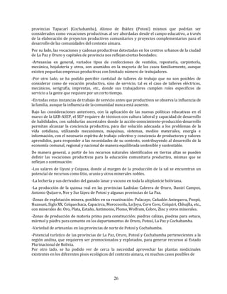 26
provincias Tapacarí (Cochabamba), Alonso de Ibáñez (Potosí) mismos que podrían ser
considerados como vocaciones productivas al ser abordadas desde el campo educativo, a través
de la elaboración de proyectos productivos comunitarios y proyectos complementarios para el
desarrollo de las comunidades del contexto aimara.
Por su lado, las vocaciones y cadenas productivas detectadas en los centros urbanos de la ciudad
de La Paz y Oruro y capitales de provincia nos reflejan ciertas bondades:
-Artesanías en general, variados tipos de confecciones de vestidos, repostería, carpintería,
mecánica, hojalatería y otros, son asumidos en la mayoría de los casos familiarmente, aunque
existen pequeñas empresas productivas con limitado número de trabajadores.
-Por otro lado, se ha podido percibir cantidad de talleres de trabajo que no son posibles de
considerar como de vocación productiva, sino de servicio, tal es el caso de talleres eléctricos,
mecánicos, serigrafía, imprentas, etc., donde sus trabajadores cumplen roles específicos de
servicio a la gente que requiere por un corto tiempo.
-En todas estas instancias de trabajo de servicio antes que productivos se observa la influencia de
la familia, aunque la influencia de la comunidad nunca está ausente.
Bajo las consideraciones anteriores, con la aplicación de las nuevas políticas educativas en el
marco de la LEB-ASEP, el SEP requiere de técnicos con cultura laboral y capacidad de desarrollo
de habilidades, con sabidurías ancestrales donde la acción-conocimiento-producción-desarrollo
permitan alcanzar la conciencia productiva, para dar solución adecuada a los problemas de la
vida cotidiana, utilizando mecanismos, máquinas, sistemas, medios materiales, energía e
información, con el necesario espíritu de trabajo colectivo y conciencia de productores y valores
aprendidos, para responder a las necesidades de su contexto, contribuyendo al desarrollo de la
economía comunal, regional y nacional de manera equilibrada sostenible y sustentable.
De manera general, a partir de los recursos naturales identificados en tierras altas se pueden
definir las vocaciones productivas para la educación comunitaria productiva, mismas que se
reflejan a continuación:
-Los salares de Uyuni y Coipasa, donde al margen de la producción de la sal se encuentran un
potencial de recursos como litio, uranio y otros minerales nobles.
-La lechería y sus derivados del ganado lanar y vacuno en toda la altiplanicie boliviana.
-La producción de la quinua real en las provincias Ladislao Cabrera de Oruro, Daniel Campos,
Antonio Quijarro, Nor y Sur Lipez de Potosí y algunas provincias de La Paz.
-Zonas de explotación minera, posibles en su reactivación: Pulacayo, Cañadón Antequera, Poopó,
Huanuni, Siglo XX, Colquechaca, Capacirca, Morococola, La Joya, Coro Coro, Colquiri, Chhujlla, etc.,
con minerales de: Oro, Plata, Estaño, Antimonio, Plomo, Wolfram, Cobre, Zinc y otros minerales.
-Zonas de producción de materia prima para construcción: piedras calizas, piedras para estuco,
mármol y piedra para cemento en los departamentos de Oruro, Potosí, La Paz y Cochabamba.
-Variedad de artesanías en las provincias de norte de Potosí y Cochabamba.
-Potencial turístico de las provincias de La Paz, Oruro, Potosí y Cochabamba pertenecientes a la
región andina, que requieren ser promocionados y explotados, para generar recursos al Estado
Plurinacional de Bolivia.
Por otro lado, se ha podido ver de cerca la necesidad aprovechar las plantas medicinales
existentes en los diferentes pisos ecológicos del contexto aimara, en muchos casos posibles de
 