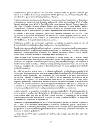 27
industrializarlas para el mercado. Por otro lado, conviene cuidar las plantas silvestres que
existen en el contexto de los andes, entre ellos la Yareta, Qiñuwa, T´ula, Iruwichu, Sikuya, Ch´illka,
y muchos otros que se encuentran en camino de extinción.
Finalmente, consideramos necesario, el cuidado y mantenimiento de los animales no domésticos
y silvestres que existen en toda la región andina, entre ellos los mamíferos: Wari, Wanaku,
Qamaqi, Añathuya, Juron, Wank´u, Tuju, Chinchilla; entre las aves: Kunturi, Wamani, Yakayaka,
Juku, Pixpi, Pukupuku, Ch´usiqa, Kílik´ili, Liqiliqi, Kiwla, Chunchuri, P´isaqa, Khullu, Wallata,
Chhuqa, Parina y otros que se encuentran en peligro de extinción, los cuales deben ser de nuestra
preocupación por su mantenimiento vía normas legales desde el Ministerio de Medio Ambiente.
Al abordar la educación comunitaria productiva, debemos referirnos por un lado, a las
capacidades de vocaciones existentes en un determinado contexto regional, comunal o local, y
por otra, identificar en estos contextos las inclinaciones productivas de sus habitantes o la
actividad humana de mayor incidencia al que se dedican.
Finalmente, encontrar las verdaderas vocaciones productivas que generan recursos para el
desarrollo de la comunidad, la marka y el ayllu donde viven sus habitantes.
Cuando nos referimos a la educación comunitaria productiva estamos orientando nuestros pasos
hacia la formación técnica-humanística de los estudiantes, eso significa que el modelo educativo,
así como el enfoque pedagógico brindan las directrices de formación productiva y técnica desde
el nivel inicial, primario, secundario, hasta llegar a educación superior.
De esta manera, en los primeros años de escolaridad las niñas y niños y toda la primaria deben
recibir la orientación de la visión productiva desde la parcela y la granja escolar, hasta llegar a la
secundaria con proyectos comunitarios productivos y complementarios dirigido a la comunidad
donde se encuentra la escuela; de esta manera la educación productiva involucra a la escuela y la
comunidad en el proyecto productivo de desarrollo comunal, con valor agregado que brinda la
institución educativa.
Sin embargo, conviene aclarar sobre la producción individual y producción comunitaria. En el
primer caso, si consideramos que la escuela opta por el camino de la producción individual como
institución puede desarrollar una producción de autoconsumo o de auto sostenimiento
institucional, dándole la oportunidad a la solución de las demandas insatisfechas de la
institución. En el segundo caso, si se considera como producción comunitaria, a partir de los
proyectos productivos comunitarios, estamos hablando del involucramiento de la institución
educativa con la misma comunidad, en el que la producción tiene que estar pensada, antes que en
la utilidad, en el beneficio social del vivir bien, si acaso se exporta será para el desarrollo de la
comunidad, en el que se involucran y adquieren compromiso todos sus habitantes.
La diferencia entre la producción comunitaria y una empresa productiva de visión occidental, es
obvio, el primero produce para la satisfacción de todos sus miembros y el excedente para la
venta, aunque claro está que en el futuro puede emerger la organización de empresas
productivas comunitarias para competir con otros, con visión propia de las NPIOs. Por ahora solo
se piensa en una producción de menor escala.
En cambio, cualquier empresa productiva occidental lo primero que hace es destinar el producto
para la venta y la satisfacción del empresario en función a la teoría y práctica de la micro y
macroeconomía, el marketing, mercadeo y comercialización conocidas por las grandes empresas
que producen y acumulan recursos pensando en el costo-beneficio y utilidad de competencia de
economía de mercado globalizado.
La visión de las NPIOs sobre educación productiva, debe merecer atención clara sobre los
siguientes puntos:
 