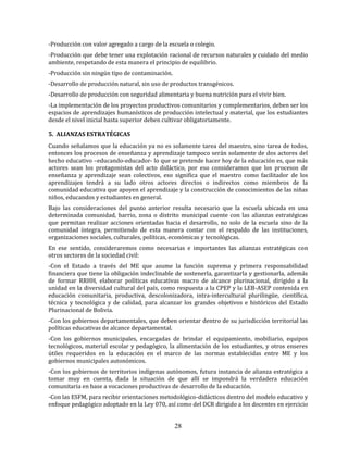 28
-Producción con valor agregado a cargo de la escuela o colegio.
-Producción que debe tener una explotación racional de recursos naturales y cuidado del medio
ambiente, respetando de esta manera el principio de equilibrio.
-Producción sin ningún tipo de contaminación.
-Desarrollo de producción natural, sin uso de productos transgénicos.
-Desarrollo de producción con seguridad alimentaria y buena nutrición para el vivir bien.
-La implementación de los proyectos productivos comunitarios y complementarios, deben ser los
espacios de aprendizajes humanísticos de producción intelectual y material, que los estudiantes
desde el nivel inicial hasta superior deben cultivar obligatoriamente.
5. ALIANZAS ESTRATÉGICAS
Cuando señalamos que la educación ya no es solamente tarea del maestro, sino tarea de todos,
entonces los procesos de enseñanza y aprendizaje tampoco serán solamente de dos actores del
hecho educativo –educando-educador- lo que se pretende hacer hoy de la educación es, que más
actores sean los protagonistas del acto didáctico, por eso consideramos que los procesos de
enseñanza y aprendizaje sean colectivos, eso significa que el maestro como facilitador de los
aprendizajes tendrá a su lado otros actores directos o indirectos como miembros de la
comunidad educativa que apoyen el aprendizaje y la construcción de conocimientos de las niñas
niños, educandos y estudiantes en general.
Bajo las consideraciones del punto anterior resulta necesario que la escuela ubicada en una
determinada comunidad, barrio, zona o distrito municipal cuente con las alianzas estratégicas
que permitan realizar acciones orientadas hacia el desarrollo, no solo de la escuela sino de la
comunidad íntegra, permitiendo de esta manera contar con el respaldo de las instituciones,
organizaciones sociales, culturales, políticas, económicas y tecnológicas.
En ese sentido, consideraremos como necesarias e importantes las alianzas estratégicas con
otros sectores de la sociedad civil:
-Con el Estado a través del ME que asume la función suprema y primera responsabilidad
financiera que tiene la obligación indeclinable de sostenerla, garantizarla y gestionarla, además
de formar RRHH, elaborar políticas educativas macro de alcance plurinacional, dirigido a la
unidad en la diversidad cultural del país, como respuesta a la CPEP y la LEB-ASEP contenida en
educación comunitaria, productiva, descolonizadora, intra-intercultural plurilingüe, científica,
técnica y tecnológica y de calidad, para alcanzar los grandes objetivos e históricos del Estado
Plurinacional de Bolivia.
-Con los gobiernos departamentales, que deben orientar dentro de su jurisdicción territorial las
políticas educativas de alcance departamental.
-Con los gobiernos municipales, encargadas de brindar el equipamiento, mobiliario, equipos
tecnológicos, material escolar y pedagógico, la alimentación de los estudiantes, y otros enseres
útiles requeridos en la educación en el marco de las normas establecidas entre ME y los
gobiernos municipales autonómicos.
-Con los gobiernos de territorios indígenas autónomos, futura instancia de alianza estratégica a
tomar muy en cuenta, dada la situación de que allí se impondrá la verdadera educación
comunitaria en base a vocaciones productivas de desarrollo de la educación.
-Con las ESFM, para recibir orientaciones metodológico-didácticos dentro del modelo educativo y
enfoque pedagógico adoptado en la Ley 070, así como del DCR dirigido a los docentes en ejercicio
 