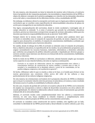 30
De esta manera, este documento no tiene la intención de mostrar solo el discurso, al contrario
tiene el propósito de dar respuestas puntuales a las necesidades y requerimientos de las NPIOs, a
objeto de elaborar conceptos de la práctica pedagógica en relación con las demandas educativas
acerca del saber y conocimiento de los diferentes niveles, ciclos y modalidades del SEP.
Sin embargo, no debemos obviar la concepción curricular que es el guía para elaborar propuestas
curriculares que se conciben como especificación de intencionalidades educativas de planes de
acción para conseguirlas en una institución educativa.
Una ligera conceptualización del currículum, desde la visión occidental y restringida solo al
campo educativo se entiende: “[…] como el proyecto que preside las actividades educativas
escolares, precisa sus intenciones y proporciona una guía de acciones adecuadas y útiles para los
docentes que tienen la responsabilidad directa de su ejercicio” (Coll:1987)
Siempre dentro de la misma visión, y parafraseando al mismo autor podemos decir que:
currículo es entendida como el conjunto de supuestos de partida, de metas a lograrse y fases a
seguirse para alcanzarlos; es también, el conjunto de conocimientos, habilidades y actitudes que
se consideran importantes para el proceso educativo.
En cambio, desde el enfoque de la EIB, el currículo se entiende como el conjunto de principios,
fines y objetivos educativos, la especificación de los medios, los procedimientos propuestos para
asignar racionalmente los recursos humanos, materiales, informáticos y elementos culturales
que conforma una propuesta de política educativa pensada e impulsada por diversos grupos y
sectores sociales cuyos intereses son diversos en el desarrollo de los conocimientos, habilidades,
actitudes y relaciones.
Desde la visión de las NPIOs el currículum es diferente, además bastante amplio que incorpora
varios aspectos en una relación holística, tal como se expresa a continuación:
Currículo es un espacio de elaboración cultural, de complementariedad entre saberes y
conocimientos diversos, de construcción de nuevos sentidos y acciones para la vida, la
sociedad y la consolidación de la identidad cultural y social de las comunidades, de los
pueblos indígenas originarios y de la población en general13.
De hecho, reflexionar sobre lo que se enseña y cómo se lo hace, es el medio para formar en las
nuevas generaciones una conciencia crítica acerca del valor de las culturas y muy
particularmente de las culturas indígenas originarias.
De esta manera, las orientaciones curriculares de la propuesta educativa de NPIOs es dinámico
que se da por la constante relación entre las personas, la naturaleza y el cosmos y como resultado
del mismo ocurre el cambio, la estabilidad y la difusión cultural.
En este caso, el punto de partida del currículo es la matriz cultural de las NPIOs con la intención
de ampliar sus concepciones y valores a objeto de desarrollar encuentros con otros saberes del
mundo globalizado. En síntesis la elaboración cultural resulta como el instrumento que permite
el desarrollo de la intraculturalidad.
Además, el currículo resulta como complementariedad entre los saberes y conocimientos
diversos, en este caso, busca establecer la relación recíproca y complementaria entre
conocimientos y saberes propios de NPIOs con los conocimientos universales.
El currículo se considera como construcción de nuevos sentidos, esto significa por un lado,
consolidar la identidad de las NPIOs preservando y desarrollando su matriz cultural, y por otra,
13 Educación, cosmovisión e identidad, 2008:25, Lineamientos del currículo regionalizado de los CEPOs-BEIO.
 