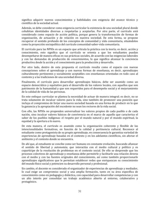 31
significa adquirir nuevos conocimientos y habilidades con exigencia del avance técnico y
científico de la sociedad actual.
Además, se debe considerar como exigencia curricular la existencia de una sociedad plural donde
cohabitan identidades diversas a respetarlas y aceptarlas. Por otra parte, el currículo está
considerado como espacio de acción política, porque genera la transformación de formas de
organización, de actuación y de relación en nuestra sociedad. De esta forma, se propone
recuperar el sentido profundo de los conceptos de comunidad y vida comunitaria, situándolos
como la proyección sociopolítica del currículo comunidad-saber-vida comunitaria.
El currículo para las NPIOs es un espacio que articula la práctica con la teoría; es decir, acción y
conocimiento, esto significa que el currículo se orienta a que los estudiantes puedan
desempeñarse de manera eficaz en sus prácticas sociales, de acuerdo con las exigencias laborales
y con las demandas de producción de conocimientos, lo que significa alcanzar la conciencia
productiva desde la acción y el conocimiento para la producción y desarrollo.
Por otro lado, dentro de esta propuesta el currículo resulta como el espacio con nuevas
concepciones sobre el aprendizaje y con nuevas formas de enseñanza, es decir, aprendizajes
culturalmente pertinentes y socialmente aceptables con enseñanzas orientadas en todo caso al
contexto y a las tradiciones de una sociedad diversa.
Finalmente, el currículo para desarrollar aprendizajes básicos, debe ser asumido como un
espacio democrático y equitativo para el desarrollo de los valores locales, con aquellos que son
patrimonio de la humanidad y que son requeridos para el desempeño social y el mejoramiento
de la calidad de vida de las personas.
En este enfoque curricular se plantea la necesidad de actuar de manera integral; es decir, no se
trata solamente de inculcar valores para la vida, sino también de promover una posición que
incluya el compromiso de forjar una nueva sociedad basada en una forma de producir en lo que
la ganancia y la apropiación del excedente no sean los rectores de la vida social.
Con ello, las NPIOs no propenden universalizar los valores propios de cada pueblo o de cada
nación, sino inculcar valores básicos de convivencia en el marco de aquello que caracteriza el
saber de los pueblos indígenas: el respeto por el mundo natural y por el mundo espiritual, la
equidad y la apertura a lo nuevo.
De esta manera, el currículo es asumido como la organización coherente y flexible de las
intencionalidades formativas, en función de la calidad y pertinencia cultural. Reconoce al
estudiante como protagonista de su propio aprendizaje, en consecuencia le garantiza variedad de
experiencias de aprendizaje basadas en el contexto y en los adelantos científicos, sin afectar el
ambiente y el contexto donde se encuentra.
De ahí que, al estudiante se concibe como ser humano en constante evolución, buscando afianzar
el sentido de libertad y autonomía; que interactúa con el medio cultural y político y es
copartícipe de la resolución de problemas en el contexto social. De ello se desprende que los
procesos colectivos de aprendizaje y enseñanza debe permitirle y facilitarle una relación directa
con el medio y con las fuentes originales del conocimiento, así como también proporcionarle
aprendizajes significativos que le permitan establecer redes que enriquezcan su conocimiento
del mundo físico social y potencien su desarrollo personal y profesional.
En cambio, el docente es considerado el organizador de experiencias de aprendizaje y mediador,
lo cual exige un compromiso social y una amplia formación, tanto en su área específica de
conocimiento como en pedagogía y didáctica, con capacidad para desarrollar competencias y con
un alto interés por consolidar un trabajo académico abierto al entorno, colaborativo y
protagónico.
 