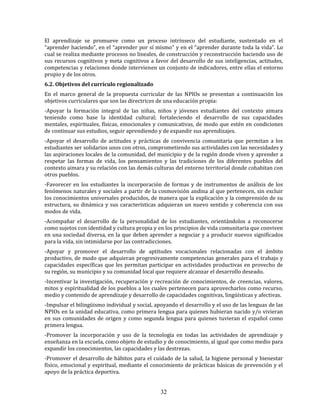 32
El aprendizaje se promueve como un proceso intrínseco del estudiante, sustentado en el
“aprender haciendo”, en el “aprender por sí mismo” y en el “aprender durante toda la vida”. Lo
cual se realiza mediante procesos no lineales, de construcción y reconstrucción haciendo uso de
sus recursos cognitivos y meta cognitivos a favor del desarrollo de sus inteligencias, actitudes,
competencias y relaciones donde intervienen un conjunto de indicadores, entre ellas el entorno
propio y de los otros.
6.2. Objetivos del currículo regionalizado
En el marco general de la propuesta curricular de las NPIOs se presentan a continuación los
objetivos curriculares que son las directrices de una educación propia:
-Apoyar la formación integral de las niñas, niños y jóvenes estudiantes del contexto aimara
teniendo como base la identidad cultural; fortaleciendo el desarrollo de sus capacidades
mentales, espirituales, físicas, emocionales y comunicativas, de modo que estén en condiciones
de continuar sus estudios, seguir aprendiendo y de expandir sus aprendizajes.
-Apoyar el desarrollo de actitudes y prácticas de convivencia comunitaria que permitan a los
estudiantes ser solidarios unos con otros, comprometiendo sus actividades con las necesidades y
las aspiraciones locales de la comunidad, del municipio y de la región donde viven y aprender a
respetar las formas de vida, los pensamientos y las tradiciones de los diferentes pueblos del
contexto aimara y su relación con las demás culturas del entorno territorial donde cohabitan con
otros pueblos.
-Favorecer en los estudiantes la incorporación de formas y de instrumentos de análisis de los
fenómenos naturales y sociales a partir de la cosmovisión andina al que pertenecen, sin excluir
los conocimientos universales producidos, de manera que la explicación y la comprensión de su
estructura, su dinámica y sus características adquieran un nuevo sentido y coherencia con sus
modos de vida.
-Acompañar el desarrollo de la personalidad de los estudiantes, orientándolos a reconocerse
como sujetos con identidad y cultura propia y en los principios de vida comunitaria que conviven
en una sociedad diversa, en la que deben aprender a negociar y a producir nuevos significados
para la vida, sin intimidarse por las contradicciones.
-Apoyar y promover el desarrollo de aptitudes vocacionales relacionadas con el ámbito
productivo, de modo que adquieran progresivamente competencias generales para el trabajo y
capacidades específicas que les permitan participar en actividades productivas en provecho de
su región, su municipio y su comunidad local que requiere alcanzar el desarrollo deseado.
-Incentivar la investigación, recuperación y recreación de conocimientos, de creencias, valores,
mitos y espiritualidad de los pueblos a los cuales pertenecen para aprovecharlos como recurso,
medio y contenido de aprendizaje y desarrollo de capacidades cognitivas, lingüísticas y afectivas.
-Impulsar el bilingüismo individual y social, apoyando el desarrollo y el uso de las lenguas de las
NPIOs en la unidad educativa, como primera lengua para quienes hubieran nacido y/o vivieran
en sus comunidades de origen y como segunda lengua para quienes tuvieran el español como
primera lengua.
-Promover la incorporación y uso de la tecnología en todas las actividades de aprendizaje y
enseñanza en la escuela, como objeto de estudio y de conocimiento, al igual que como medio para
expandir los conocimientos, las capacidades y las destrezas.
-Promover el desarrollo de hábitos para el cuidado de la salud, la higiene personal y bienestar
físico, emocional y espiritual, mediante el conocimiento de prácticas básicas de prevención y el
apoyo de la práctica deportiva.
 