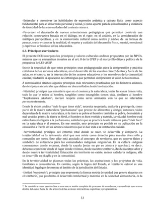 33
-Estimular e incentivar las habilidades de expresión artística y cultura física como aspecto
fundamental para el desarrollo personal y social, y como aporte para la consolidación y dinámica
de identidad de las comunidades del contexto aimara.
-Favorecer el desarrollo de nuevas orientaciones pedagógicas que permitan construir una
relación constructiva basada en el diálogo, en el rigor, en el análisis, en la consideración de
múltiples perspectivas, y en la cosmovisión cultural como centro y núcleo de las formas de
pensar, sentir y conocer la realidad, el respeto y cuidado del desarrollo físico, mental, emocional
y espiritual armonioso de los educandos.
6.3. Principios curriculares
El presente DCR incorpora los principios y valores culturales andinos propuestos por las NPIOs,
mismos que se encuentran insertos en el art. 8 de la CPEP y el marco filosófico y político de la
propuesta de LEB-ASEP.
Existe la necesidad de que estos principios sean pedagogizadas para la comprensión y práctica
cotidiana de las acciones educativas, en el desarrollo de los eventos clase14 dentro y fuera de las
aulas, en el centro, en la interacción de los actores educativos y los miembros de la comunidad
escolar, mediante la aplicación de estrategias que permitan comprender el valor de las mismas.
A continuación citamos algunos principios más relevantes practicados por los hombres andinos,
desde épocas ancestrales que deben ser desarrolladas desde la educación:
-Vitalidad, principio que considera que en el cosmos y la naturaleza, todas las cosas tienen vida,
todo lo que le rodea al hombre, tangibles como intangibles tienen vida, similares al hombre
“Taqikunawa jakañani”, merece respeto como seres animados con la que se interactúa
permanentemente.
Desde la visión andina “todo lo que tiene vida”, necesita respetarla, cuidarla y protegerla, como
parte de la madre naturaleza “pachamama” que provee de alimentos y abrigo; entonces, todos
dependen de la madre naturaleza, si la tierra es pobre el hombre también es pobre, desnutrido y
mal vestido, pero si la tierra es fértil, el hombre es bien vestido y nutrido, la vida del hombre está
estrechamente ligado a la pachamama, sabiduría que se practica desde milenios para “vivir bien”
en la naturaleza y el cosmos. En ese sentido, este principio es posible en su aplicación en la
educación a través de los actores educativos que le dan vida a la institución escolar.
-Territorialidad, principio del entorno vital donde se nace, se desarrolla y comparte. La
territorialidad es la referencia vital que nos asiste como derecho para nuestro desarrollo y
comunión con otros. Este pilar está asociado al concepto de territorio, que es soporte físico y
simbólico de referencia para las comunidades indígenas originarias. En la cultura indígena
comenzamos donde estamos, desde la sayaña (estar en pie en aimara y quechua), es decir,
debemos comenzar desde el lugar donde vivimos, desde nuestro territorio, desde nuestro saber y
desde nuestra territorialidad. Educación sin territorio no existe, menos sabiduría indígena, ella
se desarrolla en el ayllu y en la comunidad.
En la territorialidad se plasman todas las prácticas, las aspiraciones y los proyectos de vida,
familiares o comunitarios. En cambio, según la lógica del Estado, el territorio estatal es una
identidad legal que determina el ámbito de la jurisdicción del Estado.
-Unidad (mayämaki), principio que representa la fuerza motriz de unidad que genera riquezas en
el territorio, que posibilita el desarrollo intelectual y material en la sociedad comunitaria, es la
14 Se considera como evento clase a una macro sesión completa de procesos de enseñanza y aprendizaje que ocurre
dentro del aula o fuera de ella a través de las acciones interactivas, cognitivas y programáticas.
 