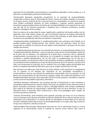 34
expresión de las actividades socioeconómicas y sociopolíticas aplicables a varios campos, p. e. el
educativo, con identidad y pertinencia institucional.
-Reciprocidad, (purapata yanapasiña, purapt’äwi), es un principio de responsabilidades
compartidas y mutuas, para el intercambio de bienes y fuerza de trabajo; también se encuentra
en el apoyo moral y material de dos o más personas y/o comunidades, en relación de simetría
entre medios económicos distintos, los pisos ecológicos y regiones; quienes participan se
encuentran comprometidos dentro las formas de corresponsabilidad, en la mayoría de las veces
van más allá de los intereses personales o familiares que a intereses económicos, sociales,
políticos e ideológicos de la sociedad.
Entre los valores de reciprocidad de mayor significación y genéricos del mundo andino, son los
siguientes: ayni, waki, mink´a, chuqu, etc., que son sistemas recíprocos de trabajo, interrelación
de las personas o grupos sociales y el entorno natural. Este principio se debe aplicar desde la
escuela con los aprendizajes colectivos de relación y cooperación.
-Complementariedad, (jaqthaptäwi), la complementariedad como principio está fundada en la
paridad hombre-mujer (chacha-warmi), esta relación tiene una particular forma de hacer
comprender la realidad, la existencia de una implica necesariamente la presencia de otra para
cumplir una función.
La “complementariedad de opuestos o la contradicción interna” es sustancialmente distinto de la
“complementariedad de diferentes”, como la estructura cíclica de las territorialidades, donde los
de la parte alta no eliminan a los habitantes de la parte baja y viceversa, sino es solamente
complementario reconociendo sus diferencias en el propósito de cumplir una función social,
económica y político-administrativa; así, los del norte se complementan con los del sur y
viceversa; porque, en esta forma la vida es más sostenible, armónica y equilibrado, en contraste a
la contradicción interna dialéctica en la que las fuerzas internas de un ser elimina a una fase de la
vida y así encontramos la evolución, esto es evidente. Pero en la lógica andina encontramos otra
forma, la complementariedad de diferentes, que es para cumplir una función en la vida.
Este principio nos indica que nada funciona en forma aislada y toda existencia se complementa
con su opuesto; el ser humano por naturaleza en sus actividades sociopolíticas y
socioeconómicas expresa, una relación de satisfacción comprensible entre los opuestos; lo cual
genera una armonía plena de vida terrenal en cualquier campo. En la educación podemos ver la
complementariedad necesaria entre educandos del nivel inicial, primario, secundario y superior
y estos con los de necesidades especiales y alternativa.
-Equilibrio (purapata chikachawi), este principio permite la homeóstasis no solo económica y
sociopolítica administrativa de nuestro Estado, sino busca un equilibrio de las relaciones entre el
género masculino y femenino, donde la cultura e ideología deberán estar siempre equilibradas
para superar los defectos de superioridad o inferioridad entre los seres humanos; es más, en
educación busca el adecuado clima institucional y clima socio-pedagógico para cumplir las
acciones educativas armónicas.
-Armonía (k’achankaña, suma kankaña) suma qamaña; principio que busca en el ser humano,
como en el grupo social, alcanzar el máximo escalón de satisfacción de su vida en relación con sus
semejantes, con la naturaleza y el cosmos, donde las actividades se desarrollan en un clima de
armonía y felicidad, donde rige el amor y la hermandad familiar en el sapsi, ayllu, laya, wamani y
el suyu, en lo educativo, cultural y social, etc.
-Relacionalidad, Este principio, básicamente tiene que ver con la articulación social, es el nexo
argamasa de la interconexión social, al respecto se conocen varios valores, tales como el
 