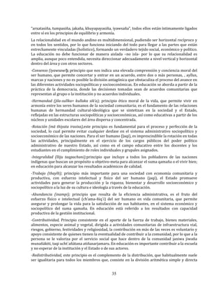 35
“arxatasiña, tumpasiña, jakaña, khuyapayasiña, iyawsaña”, todos ellos están íntimamente ligados
entre sí en los principios de equilibrio y armonía.
La relacionalidad en el mundo andino es multidimensional, pudiendo ser horizontal recíproco y
en todos los sentidos, por lo que funciona iniciando del todo para llegar a las partes que están
estrechamente vinculadas (holístico), formando un verdadero tejido social, económico y político.
La educación no debe funcionar de manera aislada –no isla- por lo que su relacionalidad es
amplia, aunque poco entendida, necesita direccionar adecuadamente a nivel vertical y horizontal
dentro del área y con otros sectores.
-Consenso (iyawsawi); principio que nos indica una elevada comprensión y conciencia moral del
ser humano, que permite concertar y entrar en un acuerdo, entre dos o más personas, , ayllus,
marcas y naciones y no es posible la división antagónica que obstaculiza el proceso del avance en
las diferentes actividades sociopolíticas y socioeconómicas. En educación se aborda a partir de la
práctica de la democracia, donde las decisiones tomadas sean de acuerdos comunitarias que
representan al grupo o la institución y no acuerdos individuales.
-Hermandad (jila-sullka= kullaka sik’a); principio ético moral de la vida, que permite vivir en
armonía entre los seres humanos de la sociedad comunitaria; es el fundamento de las relaciones
humanas de hermandad cultural-ideológica que se sintetizan en la sociedad y el Estado,
reflejadas en las estructuras sociopolíticas y socioeconómicas, así como educativas a partir de los
núcleos y unidades escolares del área dispersa y concentrada.
-Rotación (mä thiyata irasisa),este principio es fundamental para el proceso y perfección de la
sociedad, lo cual permite evitar cualquier desfase en el sistema administrativo sociopolítico y
socioeconómico de las naciones. Para el ser humano (Jaqi), es imprescindible la rotación en todas
las actividades, principalmente en el ejercicio de los cargos públicos del poder político
administrativo de nuestro Estado, así como en el campo educativo entre los docentes y los
estudiantes en el cumplimiento de roles individuales y grupales asignados.
-Integralidad (lliju taqpachani);principio que incluye a todos los pobladores de las naciones
indígenas que buscan un propósito u objetivo-meta para alcanzar el suma qamaña o el vivir bien;
en educación para alcanzar los resultados académicos de calidad.
-Trabajo (thaylli); principio más importante para una sociedad con economía comunitaria y
productiva, con esfuerzo intelectual y físico del ser humano (jaqi), el Estado promueve
actividades para generar la producción y la riqueza; bienestar y desarrollo socioeconómico y
sociopolítico a la luz de su cultura e ideología a través de la educación.
-Abundancia (inampi); principio que resulta de la eficiencia administrativa, es el fruto del
esfuerzo físico e intelectual (ch’ama-ñiq´i) del ser humano en vida comunitaria, que permite
asegurar y prolongar la vida para la satisfacción de sus habitantes, en el sistema económico y
sociopolítico del suma qamaña. En educación está referido a los resultados con capacidad
productiva de la gestión institucional.
-Contributividad, Principio consistente en el aporte de la fuerza de trabajo, bienes materiales,
alimentos, especie animal y vegetal, dirigida a actividades comunitarias de infraestructura vial,
riesgos, gobierno, festividades y religiosidad, la contribución en más de las veces es voluntario y
apoyo consistente de quienes tienen la eventualidad de contribuir a la comunidad, por lo que a la
persona se le valoriza por el servicio social que hace dentro de la comunidad janiwa jiwaña
munañäkiti, taqi ucht´añätana atiñasarjamaru. En educación es importante contribuir a la escuela
y no esperar de la institución y el Estado o de sus actores.
-Redistributividad, este principio es el complemento de la distribución, que habitualmente suele
ser igualitaria para todos los miembros que, consiste en la división aritmética simple y directa
 
